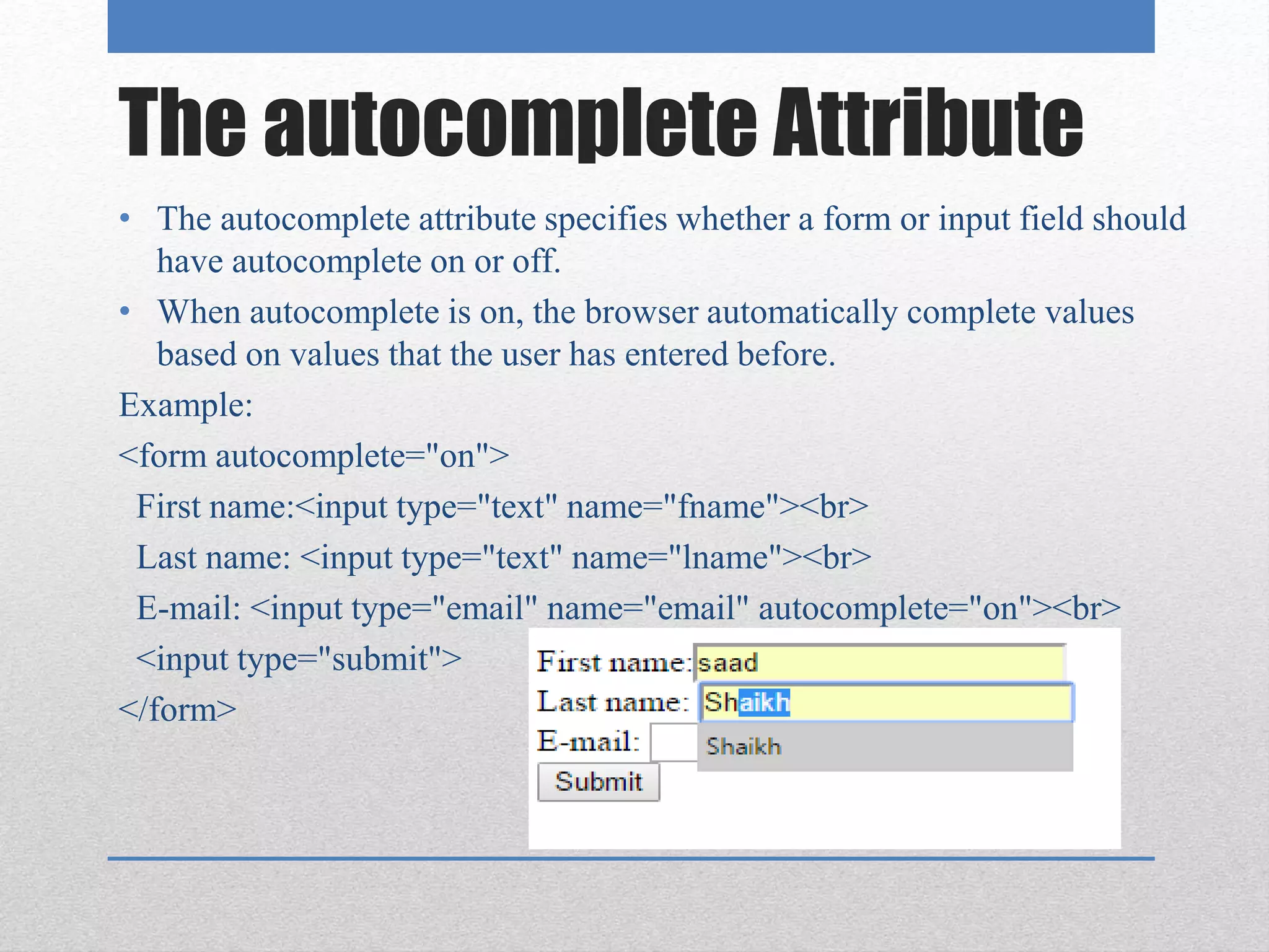 The autocomplete Attribute
• The autocomplete attribute specifies whether a form or input field should
have autocomplete on or off.
• When autocomplete is on, the browser automatically complete values
based on values that the user has entered before.
Example:
<form autocomplete="on">
First name:<input type="text" name="fname"><br>
Last name: <input type="text" name="lname"><br>
E-mail: <input type="email" name="email" autocomplete="on"><br>
<input type="submit">
</form>
 