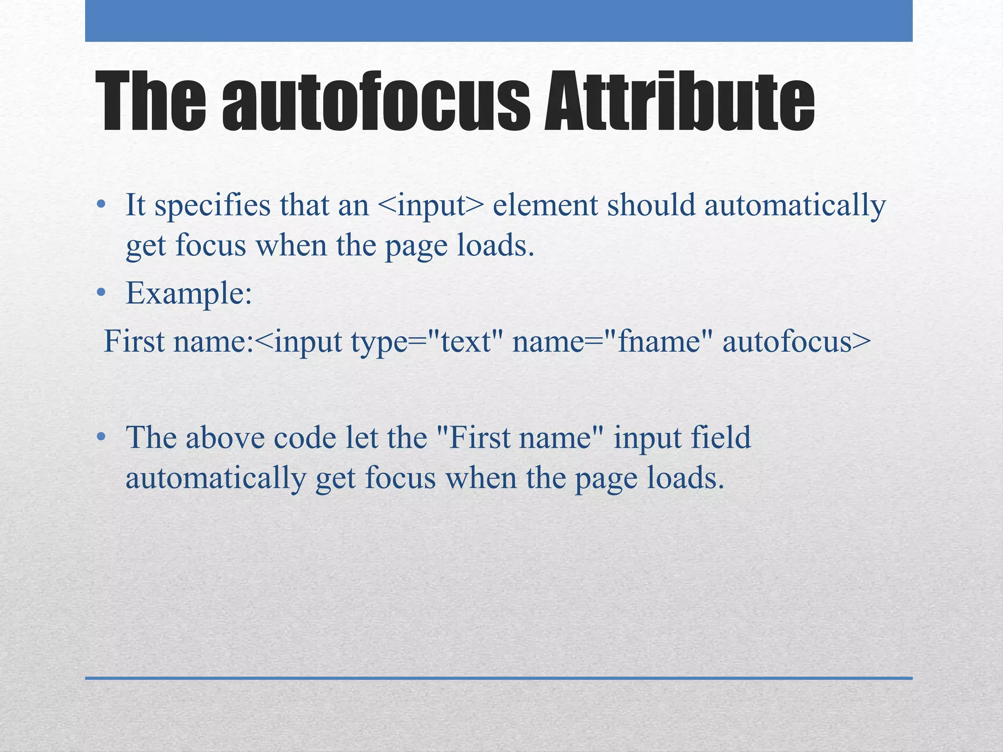 The autofocus Attribute
• It specifies that an <input> element should automatically
get focus when the page loads.
• Example:
First name:<input type="text" name="fname" autofocus>
• The above code let the "First name" input field
automatically get focus when the page loads.
 