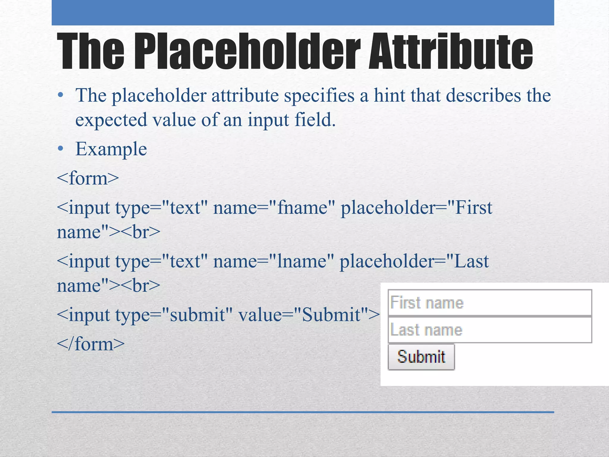 The Placeholder Attribute
• The placeholder attribute specifies a hint that describes the
expected value of an input field.
• Example
<form>
<input type="text" name="fname" placeholder="First
name"><br>
<input type="text" name="lname" placeholder="Last
name"><br>
<input type="submit" value="Submit">
</form>
 