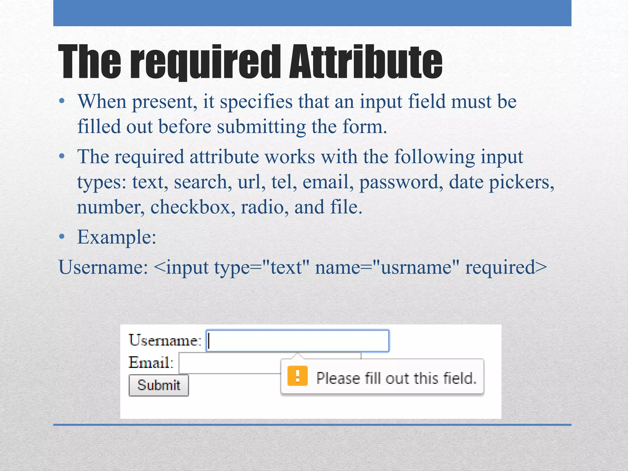 The required Attribute
• When present, it specifies that an input field must be
filled out before submitting the form.
• The required attribute works with the following input
types: text, search, url, tel, email, password, date pickers,
number, checkbox, radio, and file.
• Example:
Username: <input type="text" name="usrname" required>
 