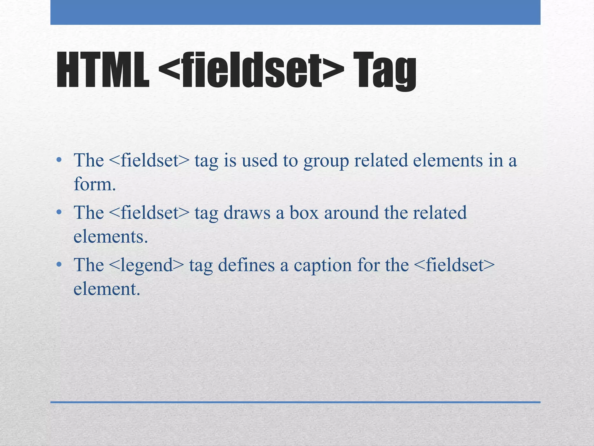 HTML <fieldset> Tag
• The <fieldset> tag is used to group related elements in a
form.
• The <fieldset> tag draws a box around the related
elements.
• The <legend> tag defines a caption for the <fieldset>
element.
 
