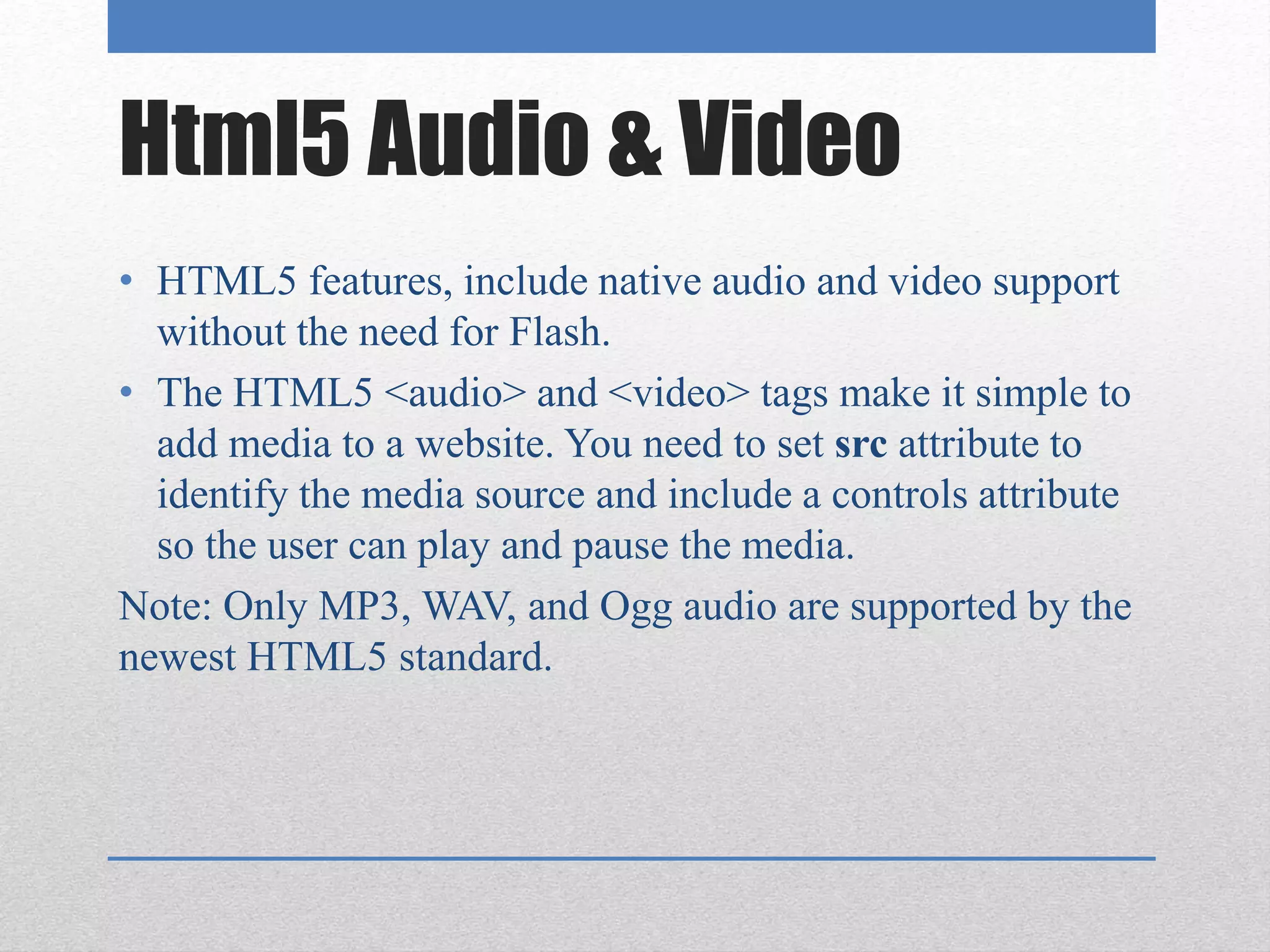 Html5 Audio & Video
• HTML5 features, include native audio and video support
without the need for Flash.
• The HTML5 <audio> and <video> tags make it simple to
add media to a website. You need to set src attribute to
identify the media source and include a controls attribute
so the user can play and pause the media.
Note: Only MP3, WAV, and Ogg audio are supported by the
newest HTML5 standard.
 