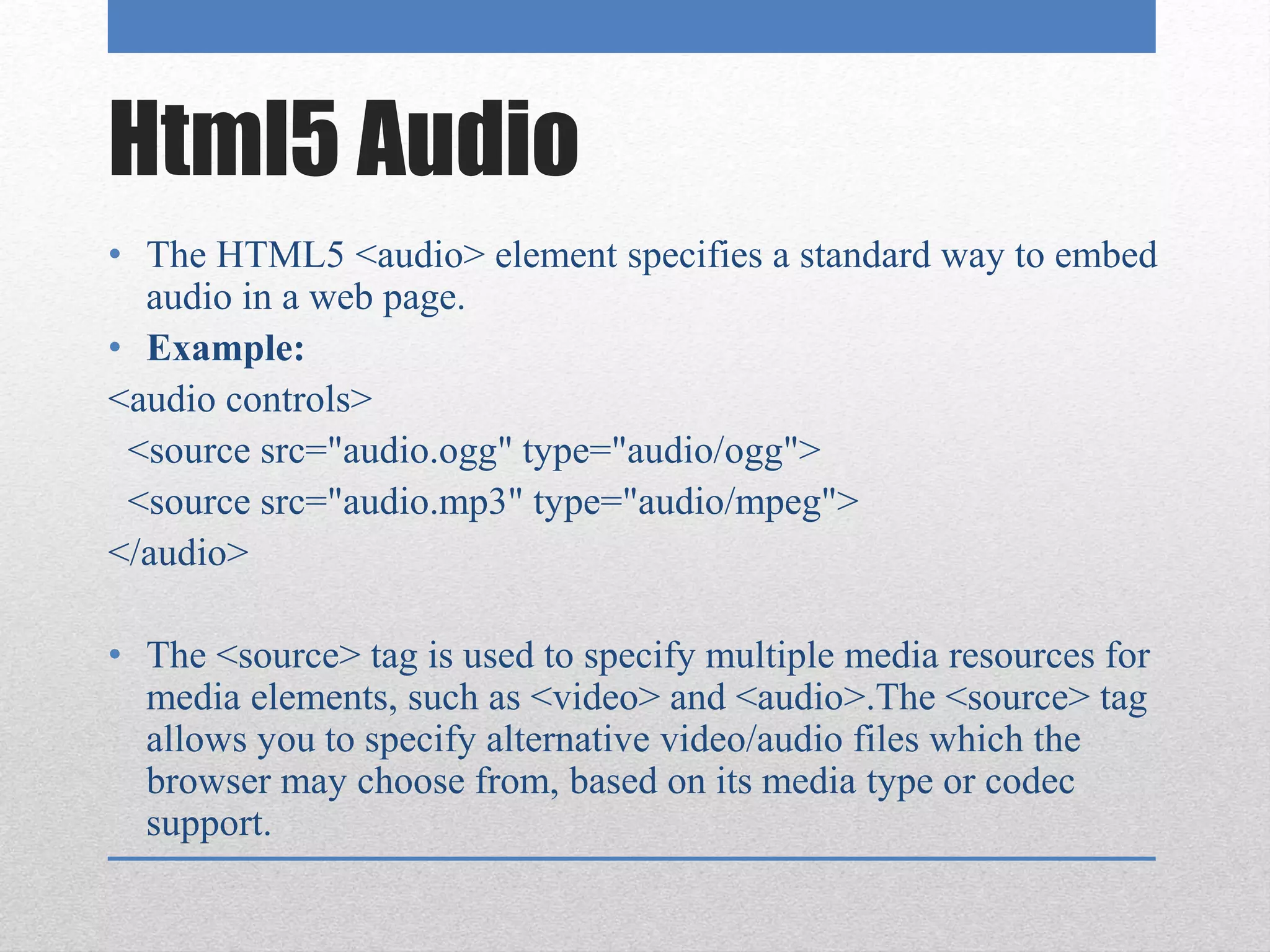Html5 Audio
• The HTML5 <audio> element specifies a standard way to embed
audio in a web page.
• Example:
<audio controls>
<source src="audio.ogg" type="audio/ogg">
<source src="audio.mp3" type="audio/mpeg">
</audio>
• The <source> tag is used to specify multiple media resources for
media elements, such as <video> and <audio>.The <source> tag
allows you to specify alternative video/audio files which the
browser may choose from, based on its media type or codec
support.
 