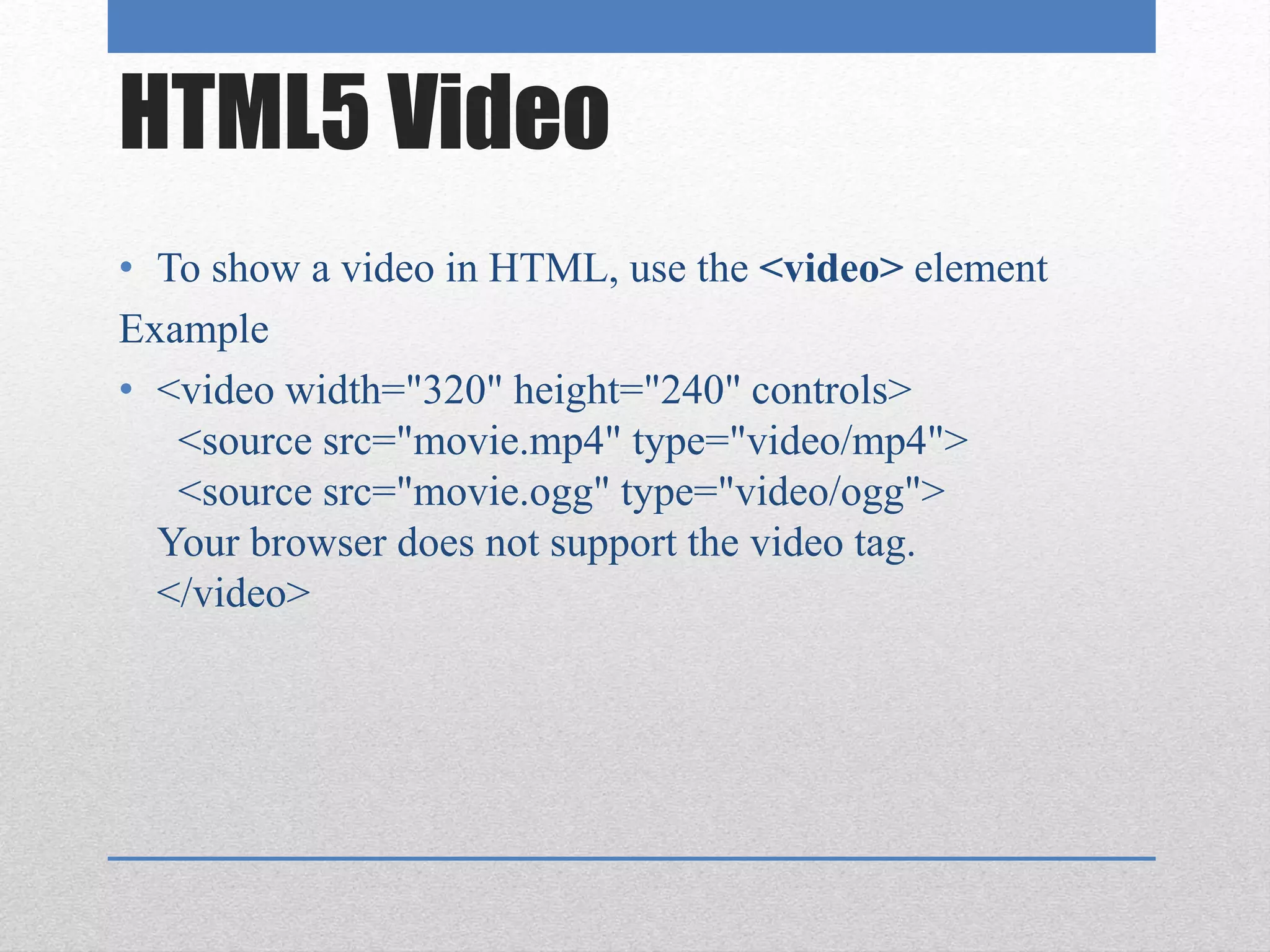 HTML5 Video
• To show a video in HTML, use the <video> element
Example
• <video width="320" height="240" controls>
<source src="movie.mp4" type="video/mp4">
<source src="movie.ogg" type="video/ogg">
Your browser does not support the video tag.
</video>
 