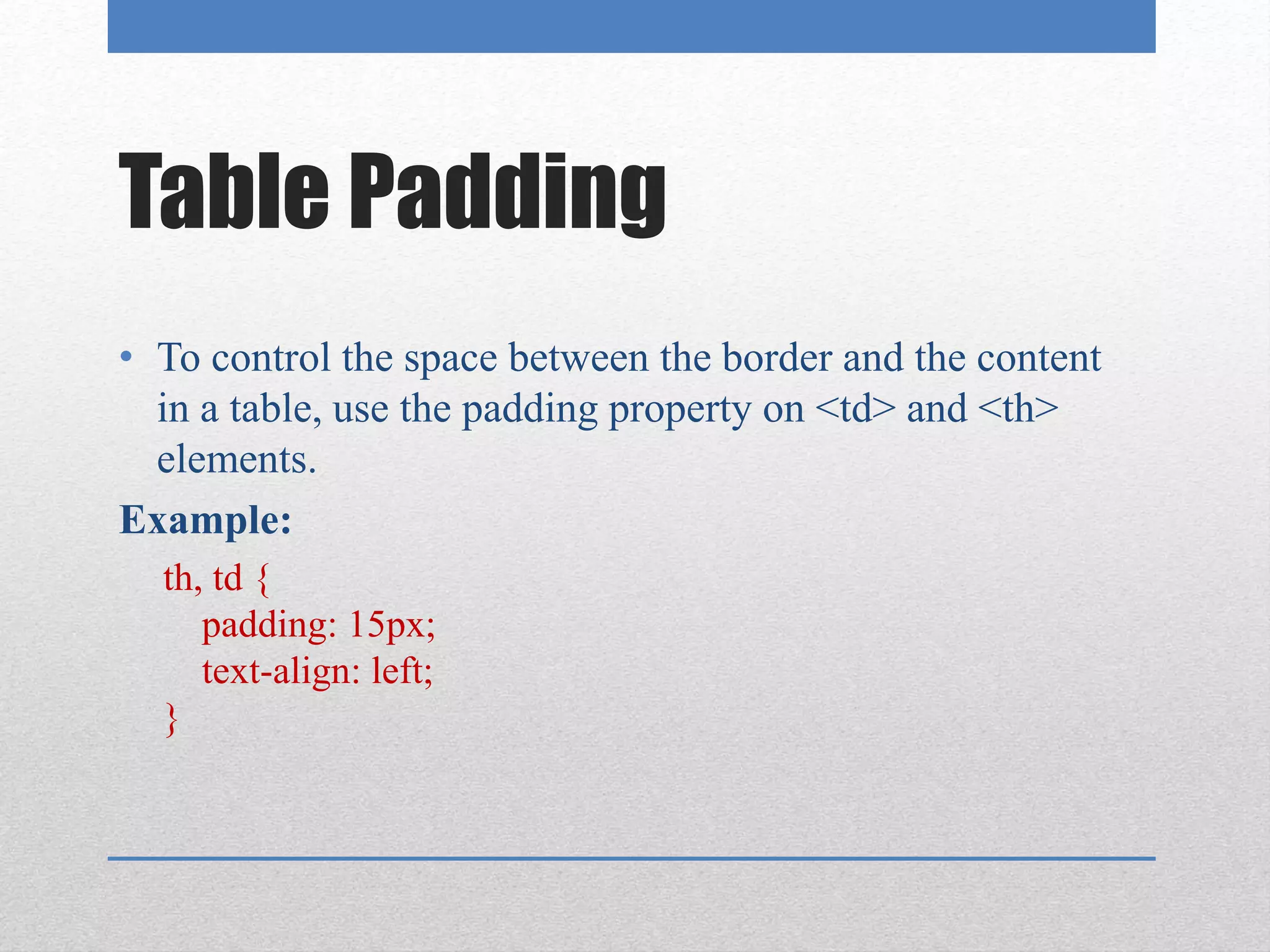 Table Padding
• To control the space between the border and the content
in a table, use the padding property on <td> and <th>
elements.
Example:
th, td {
padding: 15px;
text-align: left;
}
 