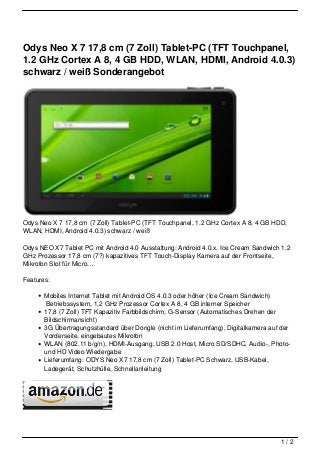 Odys Neo X 7 17,8 cm (7 Zoll) Tablet-PC (TFT Touchpanel,
1.2 GHz Cortex A 8, 4 GB HDD, WLAN, HDMI, Android 4.0.3)
schwarz / weiß Sonderangebot




Odys Neo X 7 17,8 cm (7 Zoll) Tablet-PC (TFT Touchpanel, 1.2 GHz Cortex A 8, 4 GB HDD,
WLAN, HDMI, Android 4.0.3) schwarz / weiß

Odys NEO X7 Tablet PC mit Android 4.0 Ausstattung: Android 4.0.x, Ice Cream Sandwich 1,2
GHz Prozessor 17,8 cm (7?) kapazitives TFT Touch-Display Kamera auf der Frontseite,
Mikrofon Slot für Micro…

Features:

       Mobiles Internet Tablet mit Android OS 4.0.3 oder höher (Ice Cream Sandwich)
        Betriebssystem, 1,2 GHz Prozessor Cortex A 8, 4 GB interner Speicher
       17,8 (7 Zoll) TFT Kapazitiv Farbbildschirm, G-Sensor (Automatisches Drehen der
       Bildschirmansicht)
       3G Übertragungsstandard über Dongle (nicht im Lieferumfang), Digitalkamera auf der
       Vorderseite, eingebautes Mikrofon
       WLAN (802.11 b/g/n), HDMI-Ausgang, USB 2.0 Host, Micro SD/SDHC, Audio-, Photo-
       und HD Video Wiedergabe
       Lieferumfang: ODYS Neo X7 17,8 cm (7 Zoll) Tablet-PC Schwarz, USB-Kabel,
       Ladegerät, Schutzhülle, Schnellanleitung




                                                                                     1/2
 