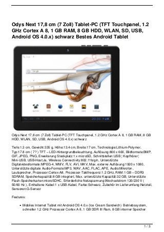 Odys Next 17,8 cm (7 Zoll) Tablet-PC (TFT Touchpanel, 1.2
GHz Cortex A 8, 1 GB RAM, 8 GB HDD, WLAN, SD, USB,
Android OS 4.0.x) schwarz Bestes Android Tablet




Odys Next 17,8 cm (7 Zoll) Tablet-PC (TFT Touchpanel, 1.2 GHz Cortex A 8, 1 GB RAM, 8 GB
HDD, WLAN, SD, USB, Android OS 4.0.x) schwarz

Tiefe:1.3 cm, Gewicht:335 g, Höhe:13.4 cm, Breite:17 cm, Technologie:Lithium-Polymer,
Typ:17.8 cm ( 7? ) TFT – LED-Hintergrundbeleuchtung, Auflösung:800 x 600, Bildformate:BMP,
GIF, JPEG, PNG, Erweiterung Steckplatz:1 x microSD, Schnittstellen:USB ¦ Kopfhörer ¦
Mini-USB, USB-Host:Ja, Wireless Connectivity:802.11b/g/n, Unterstützte
Digitalvideoformate:MPEG-4, WMV, FLV, AVI, MKV, Max. externe Auflösung:1920 x 1080,
Unterstützte digitale Audio-Formate:MP3, WAV, AAC, FLAC, APE, Audio:Mikrofon ,
Lautsprecher, Prozessor:Cortex-A8, Prozessor-Taktfrequenz:1.2 GHz, RAM:1 GB – DDR3
SDRAM, Speicherkapazität:8 GB integriert, Max. unterstützte Kapazität:32 GB, Unterstützte
Flash-Speicherkarten:microSDHC, Erforderliche Netzspannung:Wechselstrom 120/230 V (
50/60 Hz ), Enthaltene Kabel:1 x USB-Kabel, Farbe:Schwarz, Zubehör im Lieferumfang:Netzteil,
Sensoren:G-Sensor

Features:

       Mobiles Internet Tablet mit Android OS 4.0.x (Ice Cream Sandwich) Betriebssystem,
       schneller 1,2 GHz Prozessor Cortex A 8, 1 GB DDR III Ram, 8 GB interner Speicher




                                                                                      1/3
 