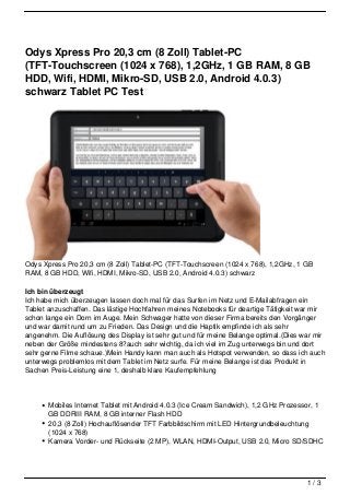Odys Xpress Pro 20,3 cm (8 Zoll) Tablet-PC
(TFT-Touchscreen (1024 x 768), 1,2GHz, 1 GB RAM, 8 GB
HDD, Wifi, HDMI, Mikro-SD, USB 2.0, Android 4.0.3)
schwarz Tablet PC Test




Odys Xpress Pro 20,3 cm (8 Zoll) Tablet-PC (TFT-Touchscreen (1024 x 768), 1,2GHz, 1 GB
RAM, 8 GB HDD, Wifi, HDMI, Mikro-SD, USB 2.0, Android 4.0.3) schwarz

Ich bin überzeugt
Ich habe mich überzeugen lassen doch mal für das Surfen im Netz und E-Mailabfragen ein
Tablet anzuschaffen. Das lästige Hochfahren meines Notebooks für deartige Tätigkeit war mir
schon lange ein Dorn im Auge. Mein Schwager hatte von dieser Firma bereits den Vorgänger
und war damit rund um zu Frieden. Das Design und die Haptik empfinde ich als sehr
angenehm. Die Auflösung des Display ist sehr gut und für meine Belange optimal.(Dies war mir
neben der Größe mindestens 8?auch sehr wichtig, da ich viel im Zug unterwegs bin und dort
sehr gerne Filme schaue.)Mein Handy kann man auch als Hotspot verwenden, so dass ich auch
unterwegs problemlos mit dem Tablet im Netz surfe. Für meine Belange ist das Produkt in
Sachen Preis-Leistung eine 1, deshalb klare Kaufempfehlung




       Mobiles Internet Tablet mit Android 4.0.3 (Ice Cream Sandwich), 1,2 GHz Prozessor, 1
       GB DDRIII RAM, 8 GB interner Flash HDD
       20,3 (8 Zoll) Hochauflösender TFT Farbbildschirm mit LED Hintergrundbeleuchtung
       (1024 x 768)
       Kamera Vorder- und Rückseite (2 MP), WLAN, HDMI-Output, USB 2.0, Micro SD/SDHC




                                                                                      1/3
 
