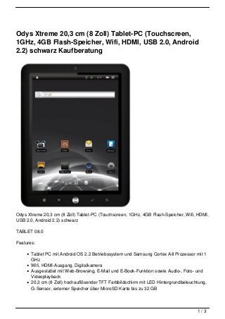 Odys Xtreme 20,3 cm (8 Zoll) Tablet-PC (Touchscreen,
1GHz, 4GB Flash-Speicher, Wifi, HDMI, USB 2.0, Android
2.2) schwarz Kaufberatung




Odys Xtreme 20,3 cm (8 Zoll) Tablet-PC (Touchscreen, 1GHz, 4GB Flash-Speicher, Wifi, HDMI,
USB 2.0, Android 2.2) schwarz

TABLET 08.0

Features:

       Tablet PC mit Android OS 2.2 Betriebssystem und Samsung Cortex A8 Prozessor mit 1
       GHz
       Wifi, HDMI-Ausgang, Digitalkamera
       Ausgestattet mit Web-Browsing, E-Mail und E-Book-Funktion sowie Audio-, Foto- und
       Videoplayback
       20,3 cm (8 Zoll) hochauflösender TFT Farbbildschirm mit LED Hintergrundbeleuchtung,
       G-Sensor, externer Speicher über MicroSD Karte bis zu 32 GB



                                                                                     1/3
 