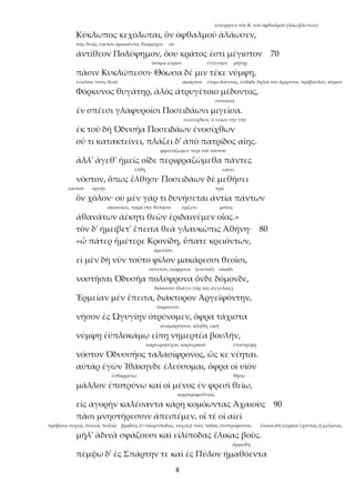 8
ἐστέρησεν τὸν Κ. τοῦ ὀφθαλμοῦ (λάω:βλέπειν)
Κύκλωπος κεχόλωται, ὃν ὀφθαλμοῦ ἀλάωσεν,
τοῖς θεοῖς ἑαυτὸν ὁμοιοῦντα, θεομάχον οὗ
ἀντίθεον Πολύφημον, ὅου κράτος ἐστὶ μέγιστον 70
ὄνομα κύριον ἐγέννησε μήτηρ
πᾶσιν Κυκλώπεσσι· Θόωσα δέ μιν τέκε νύμφη,
ἐναλίου τινὸς θεοῦ ἀκάρπου ἐπιμελοῦντος, ἐνθάδε δηλοῖ τὸν ἄρχοντα, πρόβουλον, κύριον
Φόρκυνος θυγάτηρ, ἁλὸς ἀτρυγέτοιο μέδοντος,
συνοῦσα
ἐν σπέεσι γλαφυροῖσι Ποσειδάωνι μιγεῖσα.
σεισείχθων, ὁ σείων τὴν γῆν
ἐκ τοῦ δὴ Ὀδυσῆα Ποσειδάων ἐνοσίχθων
οὔ τι κατακτείνει, πλάζει δ' ἀπὸ πατρίδος αἴης.
φροντίζωμεν περὶ τοῦ νόστου
ἀλλ' ἄγεθ' ἡμεῖς οἵδε περιφραζώμεθα πάντες
ἔλθῃ ἐάσει
νόστον, ὅπως ἔλθῃσι· Ποσειδάων δὲ μεθήσει
ἑαυτοῦ ὀργήν πρό
ὃν χόλον· οὐ μὲν γάρ τι δυνήσεται ἀντία πάντων
ἀκουσίως, παρὰ τὴν θέλησιν ἐρίζειν μόνος
ἀθανάτων ἀέκητι θεῶν ἐριδαινέμεν οἶος.»
τὸν δ' ἠμείβετ' ἔπειτα θεὰ γλαυκῶπις Ἀθήνη· 80
«ὦ πάτερ ἡμέτερε Κρονίδη, ὕπατε κρειόντων,
ἀρεστόν
εἰ μὲν δὴ νῦν τοῦτο φίλον μακάρεσσι θεοῖσι,
συνετόν, σώφρονα (ἑαυτοῦ) οἴκαδε
νοστῆσαι Ὀδυσῆα πολύφρονα ὅνδε δόμονδε,
διάκονον (διάγει γὰρ τὰς ἀγγελίας)
Ἑρμείαν μὲν ἔπειτα, διάκτορον Ἀργεϊφόντην,
παραινεῖν
νῆσον ἐς Ὠγυγίην ὀτρύνομεν, ὄφρα τάχιστα
ἀναμάρτητον, ἀληθῆ, εἰκῆ
νύμφῃ ἐϋπλοκάμῳ εἴπῃ νημερτέα βουλήν,
καρτεροψύχου, καρτερικοῦ ἐπιστρέφῃ
νόστον Ὀδυσσῆος ταλασίφρονος, ὥς κε νέηται.
αὐτὰρ ἐγὼν Ἰθάκηνδε ἐλεύσομαι, ὄφρα οἱ υἱὸν
ἐνθαρρύνω θήσω
μᾶλλον ἐποτρύνω καί οἱ μένος ἐν φρεσὶ θείω,
κομοτροφοῦντας
εἰς ἀγορὴν καλέσαντα κάρη κομόωντας Ἀχαιοὺς 90
πᾶσι μνηστήρεσσιν ἀπειπέμεν, οἵ τέ οἱ αἰεὶ
πρόβατα συχνά, πυκνά, πολλά βραδεῖς (<->ἀερσίποδας, ταχεῖς): τοὺς πόδας συστρέφοντας ἑλικοειδῆ κέρατα ἔχοντας ἢ μέλανας
μῆλ' ἁδινὰ σφάζουσι καὶ εἰλίποδας ἕλικας βοῦς.
ἀμμώδη
πέμψω δ' ἐς Σπάρτην τε καὶ ἐς Πύλον ἠμαθόεντα
 