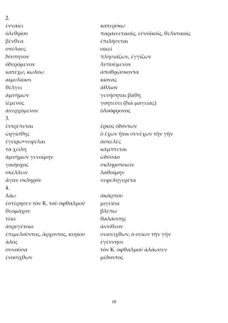 10
2.
ἐνναίει κατερύκω
ὀλεθρίου παραινετικοῖς, εὐνοϊκοῖς, θελκτικοῖς
βένθεα ἐπιλήσεται
στύλους οἰκεῖ
δύστηνον πλησιάζων, ἐγγίζων
ὀδυρόμενον λυπούμενον
κατέχω, κωλύω ἀποθρῴσκοντα
αἱμυλίοισι κίονας
θέλγει ἄθλιον
ἀμνήμων γενήσηται βάθη
ἱέμενος γοητεύει (διὰ μαγείας)
ἀνερχόμενον ὀλοόφρονος
3.
ἐντρέπεται ἕρκος ὀδόντων
ὠργίσθης ὁ ἔχων ἤτοι συνέχων τὴν γῆν
ἐγείρω+νεφέλαι ἀσκελὲς
τὰ χείλη κάμπτεται
ἀμνήμων γενοίμην ὠδύσαο
γαιήοχος σκληροποιεῖν
σκέλλειν λαθοίμην
ἄγαν σκληρόν νεφεληγερέτα
4.
λάω ἀκάρπου
ἐστέρησεν τὸν Κ. τοῦ ὀφθαλμοῦ μιγεῖσα
θεομάχον βλέπω
τέκε θαλάσσης
ἀτρυγέτοιο ἀντίθεον
ἐπιμελοῦντος, ἄρχοντος, κυρίου σεισείχθων, ὁ σείων τὴν γῆν
ἁλὸς ἐγέννησε
συνοῦσα τὸν Κ. ὀφθαλμοῦ ἀλάωσεν
ἐνοσίχθων μέδοντος
 