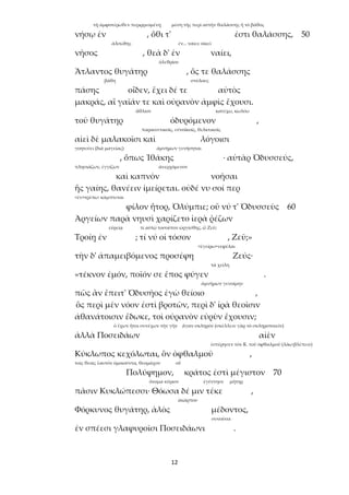 12
τῇ ἀμφοτέρωθεν περιρρεομένῃ μέση τῆς περὶ αὐτὴν θαλάσσης ἢ τὸ βάθος
νήσῳ ἐν , ὅθι τ' ἐστι θαλάσσης, 50
ἀλσώδης ἐν... ναίει: οἰκεῖ
νῆσος , θεὰ δ' ἐν ναίει,
ὀλεθρίου
Ἄτλαντος θυγάτηρ , ὅς τε θαλάσσης
βάθη στύλους
πάσης οἶδεν, ἔχει δέ τε αὐτὸς
μακράς, αἳ γαῖάν τε καὶ οὐρανὸν ἀμφὶς ἔχουσι.
ἄθλιον κατέχω, κωλύω
τοῦ θυγάτηρ ὀδυρόμενον ,
παραινετικοῖς, εὐνοϊκοῖς, θελκτικοῖς
αἰεὶ δὲ μαλακοῖσι καὶ λόγοισι
γοητεύει (διὰ μαγείας) ἀμνήμων γενήσηται
, ὅπως Ἰθάκης · αὐτὰρ Ὀδυσσεύς,
πλησιάζων, ἐγγίζων ἀνερχόμενον
καὶ καπνὸν νοῆσαι
ἧς γαίης, θανέειν ἱμείρεται. οὐδέ νυ σοί περ
<ἐν+τρέπω: κάμπτεται
φίλον ἦτορ, Ὀλύμπιε; οὔ νύ τ' Ὀδυσσεὺς 60
Ἀργείων παρὰ νηυσὶ χαρίζετο ἱερὰ ῥέζων
εὐρείᾳ τί αὐτῷ τοσοῦτον ὠργίσθης, ὦ Ζεῦ;
Τροίῃ ἐν ; τί νύ οἱ τόσον , Ζεῦ;»
<ἐγείρω+νεφέλαι
τὴν δ' ἀπαμειβόμενος προσέφη Ζεύς·
τὰ χείλη
«τέκνον ἐμόν, ποῖόν σε ἔπος φύγεν .
ἀμνήμων γενοίμην
πῶς ἂν ἔπειτ' Ὀδυσῆος ἐγὼ θείοιο ,
ὃς περὶ μὲν νόον ἐστὶ βροτῶν, περὶ δ' ἱρὰ θεοῖσιν
ἀθανάτοισιν ἔδωκε, τοὶ οὐρανὸν εὐρὺν ἔχουσιν;
ὁ ἔχων ἤτοι συνέχων τὴν γῆν ἄγαν σκληρόν (σκέλλειν γὰρ τὸ σκληροποιεῖν)
ἀλλὰ Ποσειδάων αἰὲν
ἐστέρησεν τὸν Κ. τοῦ ὀφθαλμοῦ (λάω:βλέπειν)
Κύκλωπος κεχόλωται, ὃν ὀφθαλμοῦ ,
τοῖς θεοῖς ἑαυτὸν ὁμοιοῦντα, θεομάχον οὗ
Πολύφημον, κράτος ἐστὶ μέγιστον 70
ὄνομα κύριον ἐγέννησε μήτηρ
πᾶσιν Κυκλώπεσσι· Θόωσα δέ μιν τέκε ,
ἀκάρπου
Φόρκυνος θυγάτηρ, ἁλὸς μέδοντος,
συνοῦσα
ἐν σπέεσι γλαφυροῖσι Ποσειδάωνι .
 