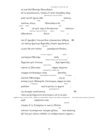 13
σεισείχθων, ὁ σείων τὴν γῆν
ἐκ τοῦ δὴ Ὀδυσῆα Ποσειδάων
οὔ τι κατακτείνει, πλάζει δ' ἀπὸ πατρίδος αἴης.
φροντίζωμεν περὶ τοῦ νόστου
ἀλλ' ἄγεθ' ἡμεῖς οἵδε πάντες
ἔλθῃ ἐάσει
νόστον, ὅπως · Ποσειδάων δὲ
ἑαυτοῦ ὀργήν πρό
ὃν · οὐ μὲν γάρ τι δυνήσεται πάντων
ἀκουσίως, παρὰ τὴν θέλησιν ἐρίζειν μόνος
ἀθανάτων θεῶν .»
τὸν δ' ἠμείβετ' ἔπειτα θεὰ γλαυκῶπις Ἀθήνη· 80
«ὦ πάτερ ἡμέτερε Κρονίδη, ὕπατε κρειόντων,
ἀρεστόν
εἰ μὲν δὴ νῦν τοῦτο μακάρεσσι θεοῖσι,
συνετόν, σώφρονα οἴκαδε
νοστῆσαι Ὀδυσῆα ὅνδε ,
διάκονον (διάγει γὰρ τὰς ἀγγελίας)
Ἑρμείαν μὲν ἔπειτα, Ἀργεϊφόντην,
παραινοῦμεν
νῆσον ἐς Ὠγυγίην , ὄφρα τάχιστα
ἀναμάρτητον, ἀληθῆ, εἰκῆ
νύμφῃ ἐϋπλοκάμῳ εἴπῃ βουλήν,
καρτεροψύχου, καρτερικοῦ ἐπιστρέφῃ
νόστον Ὀδυσσῆος , ὥς κε .
αὐτὰρ ἐγὼν Ἰθάκηνδε ἐλεύσομαι, ὄφρα οἱ υἱὸν
ἐνθαρρύνω θήσω
μᾶλλον καί οἱ μένος ἐν φρεσὶ ,
κομοτροφοῦντας
εἰς ἀγορὴν καλέσαντα 90
πᾶσι μνηστήρεσσιν ἀπειπέμεν, οἵ τέ οἱ αἰεὶ
πρόβατα συχνά, πυκνά, πολλά βραδεῖς (<->ἀερσίποδας, ταχεῖς): τοὺς πόδας συστρέφοντας ἑλικοειδῆ κέρατα ἔχοντας ἢ μέλανας
μῆλ' σφάζουσι καὶ .
ἀμμώδη
πέμψω δ' ἐς Σπάρτην τε καὶ ἐς Πύλον
ἐάν
νόστον πευσόμενον πατρὸς φίλου, που ἀκούσῃ,
ἠδ' ἵνα μιν κλέος ἐσθλὸν ἐν ἀνθρώποισιν ἔχῃσιν.»
 