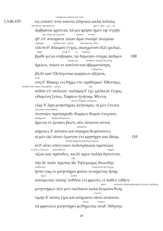 14
ὑπεδήσατο (<δέω) τοῖς ποσί
1.3.96-157: ὣς εἰποῦσ' ὑπὸ ποσσὶν ἐδήσατο καλὰ πέδιλα,
τοῖς θεοῖς προσήκοντα ἠμέν... ἠδέ...: μέν... δέ
ἀμβρόσια χρύσεια, τά μιν φέρον ἠμὲν ἐφ' ὑγρὴν
τὴν πέρας μὴ ἔχουσαν ὁμοίως πνοαῖς
ἠδ' ἐπ' ἀπείρονα γαῖαν ἅμα πνοιῇσ' ἀνέμοιο.
<ἀφαιρῶ <ἀλκή: ἰσχύς βέλος ἠκονημένον, ὀξύν
εἵλετο δ' ἄλκιμον ἔγχος, ἀκαχμένον ὀξέϊ χαλκῷ,
βαρύ στερεόν ᾧ δαμάζει
βριθὺ μέγα στιβαρόν, τῷ δάμνησι στίχας ἀνδρῶν 100
ὀργίζεται ἀλκίμου πατρὸς θυγάτηρ
ἡρώων, τοῖσίν τε κοτέσσεται ὀβριμοπάτρη,
πηδήσασα
βῆ δὲ κατ' Οὐλύμποιο καρήνων ἀΐξασα,
ἔστη
στῆ δ' Ἰθάκης ἐνὶ δήμῳ ἐπὶ προθύροισ' Ὀδυσῆος,
εἰσόδου τοῦ οἴκου, κατωφλίου <αὐλή εἶχε
οὐδοῦ ἐπ' αὐλείου· παλάμῃ δ' ἔχε χάλκεον ἔγχος,
εἰδομένη ξείνῳ, Ταφίων ἡγήτορι, Μέντῃ.
<ἄγαν+ἄνδρας: ἀλκίμους
εὗρε δ' ἄρα μνηστῆρας ἀγήνορας· οἱ μὲν ἔπειτα
παιγνίοις τισί (κύβοις)
πεσσοῖσι προπάροιθε θυράων θυμὸν ἔτερπον,
καθήμενοι δοραῖς (δέρμασιν)
ἥμενοι ἐν ῥινοῖσι βοῶν, οὓς ἔκτανον αὐτοί.
ἀκάματοι
κήρυκες δ' αὐτοῖσι καὶ ὀτρηροὶ θεράποντες
οἱ μὲν ἄρ' οἶνον ἔμισγον ἐνὶ κρητῆρσι καὶ ὕδωρ, 110
πολλὰ τρήματα (τρύπας) ἔχουσι
οἱ δ' αὖτε σπόγγοισι πολυτρήτοισι τραπέζας
ἔνιπτον, ἔπλυνον προυτίθεσαν διῇρον
νίζον καὶ πρότιθεν, τοὶ δὲ κρέα πολλὰ δατεῦντο.
εἶδε
τὴν δὲ πολὺ πρῶτος ἴδε Τηλέμαχος θεοειδής·
ἐκαθέζετο περίλυπος τὴν ψυχήν
ἧστο γὰρ ἐν μνηστῆρσι φίλον τετιημένος ἦτορ,
ὁρῶν καλόν
ὀσσόμενος πατέρ' ἐσθλὸν ἐνὶ φρεσίν, εἴ ποθεν ἐλθὼν
οἴκοι σκέδασιν (διασκορπισμόν) θεῖναι: σκεδάσαι
μνηστήρων τῶν μὲν σκέδασιν κατὰ δώματα θείη,
ἑαυτοῦ
τιμὴν δ' αὐτὸς ἔχοι καὶ κτήμασιν οἷσιν ἀνάσσοι.
ἐάσας ἑώρακε
τὰ φρονέων μνηστῆρσι μεθήμενος εἴσιδ' Ἀθήνην,
 