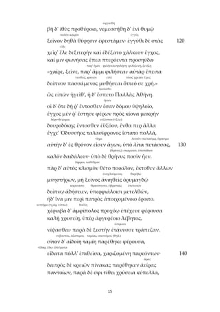 15
ὠργίσθη
βῆ δ' ἰθὺς προθύροιο, νεμεσσήθη δ' ἐνὶ θυμῷ
πολὺν καιρόν ἐγγύς
ξεῖνον δηθὰ θύρῃσιν ἐφεστάμεν· ἐγγύθι δὲ στὰς 120
εἷλε
χεῖρ' ἕλε δεξιτερὴν καὶ ἐδέξατο χάλκεον ἔγχος,
καί μιν φωνήσας ἔπεα πτερόεντα προσηύδα·
παρ’ ἡμῖν φιλήσεαι>φιλήσῃ: φιλοξενῇ, ξενίζῃ
«χαῖρε, ξεῖνε, παρ' ἄμμι φιλήσεαι· αὐτὰρ ἔπειτα
γευθείς, φαγών εἰπέ τίνος χρείαν ἔχεις
δείπνου πασσάμενος μυθήσεαι ὅττεό σε χρή.»
ἠκολούθει
ὣς εἰπὼν ἡγεῖθ', ἡ δ' ἕσπετο Παλλὰς Ἀθήνη.
ἦσαν
οἱ δ' ὅτε δή ῥ' ἔντοσθεν ἔσαν δόμου ὑψηλοῖο,
ἔγχος μέν ῥ' ἔστησε φέρων πρὸς κίονα μακρὴν
δόρυ+δέχομαι εὐξέστου (<ξέω)
δουροδόκης ἔντοσθεν ἐϋξόου, ἔνθα περ ἄλλα
ἔγχε' Ὀδυσσῆος ταλασίφρονος ἵστατο πολλά,
<ἵημι λινοῦν σκέπασμα, ὕφασμα
αὐτὴν δ' ἐς θρόνον εἷσεν ἄγων, ὑπὸ λῖτα πετάσσας, 130
(θρᾶνος): σκαμνίον, ὑποπόδιον
καλὸν δαιδάλεον· ὑπὸ δὲ θρῆνυς ποσὶν ἦεν.
δίφρον, καθέδραν
πὰρ δ' αὐτὸς κλισμὸν θέτο ποικίλον, ἔκτοθεν ἄλλων
ἐνοχλούμενος θορύβῳ
μνηστήρων, μὴ ξεῖνος ἀνιηθεὶς ὀρυμαγδῷ
κορέσαιτο θρασύσεσιν, ὑβρισταῖς ἐπιπεσών
δείπνῳ ἁδήσειεν, ὑπερφιάλοισι μετελθών,
ἠδ' ἵνα μιν περὶ πατρὸς ἀποιχομένοιο ἔροιτο.
νιπτῆρα (<χείρ, νίπτω) δούλη
χέρνιβα δ' ἀμφίπολος προχόῳ ἐπέχευε φέρουσα
καλῇ χρυσείῃ, ὑπὲρ ἀργυρέοιο λέβητος,
ἔστρωσε
νίψασθαι· παρὰ δὲ ξεστὴν ἐτάνυσσε τράπεζαν.
σεβαστός, ἀξιότιμος ταμίας, οἰκονόμος (θηλ.)
σῖτον δ' αἰδοίη ταμίη παρέθηκε φέρουσα,
<ἔδαρ, ἔδω: ἐδέσματα
εἴδατα πόλλ' ἐπιθεῖσα, χαριζομένη παρεόντων· 140
ἄρας
δαιτρὸς δὲ κρειῶν πίνακας παρέθηκεν ἀείρας
παντοίων, παρὰ δέ σφι τίθει χρύσεια κύπελλα,
 