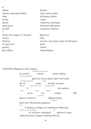 19
6.
αἰδοίη δοῦλαι
ταμίας, οἰκονόμος (θηλ.) ἑξῆς, κατὰ σειράν
ἔδαρ ἐδέσματα εἴδατα
ἑξείης ταμίη
δμῳαί σεβαστός, ἀξιότιμος
παρενήεον ἐδέσματα ἡδύσματα
ὀνείαθ' ἐσώρευον πλησίον
7.
ἰάλλω τὰς χεῖρας ἐπ’ ὀνείατα βρώσεως
πόσιος ᾠδή
ἐδητύος ἐκτείνω τὰς χεῖρας πρὸς τὰ ἐδέσματα
ἐξ ἔρον ἕντο ἤειδε
μολπή ποτοῦ
ᾖδε (<ᾄδω) ἐκορέσθησαν
1.3.96-157c: Πλήρωσον τοὺς στίχους.
ὑπεδήσατο (<δέω) τοῖς ποσί
ὣς εἰποῦσ' ποσσὶν καλὰ πέδιλα,
τοῖς θεοῖς προσήκοντα
χρύσεια, τά μιν φέρον ἠμὲν ἐφ' ὑγρὴν
τὴν πέρας μὴ ἔχουσαν ὁμοίως
ἠδ' ἐπ' γαῖαν πνοιῇσ' ἀνέμοιο.
<ἀφαιρῶ <ἀλκή: ἰσχύς βέλος ἠκονημένον, ὀξύν
δ' , ὀξέϊ χαλκῷ,
βαρύ στερεόν δαμάζει
μέγα , τῷ στίχας 100
ὀργίζεται
ἡρώων, τοῖσίν τε ὀβριμοπάτρη,
πηδήσασα
βῆ δὲ κατ' Οὐλύμποιο καρήνων ,
ἔστη
δ' Ἰθάκης ἐνὶ δήμῳ ἐπὶ προθύροισ' Ὀδυσῆος,
εἰσόδου τοῦ οἴκου, κατωφλίου εἶχε
ἐπ' αὐλείου· παλάμῃ δ' χάλκεον ἔγχος,
εἰδομένη ξείνῳ, Ταφίων ἡγήτορι, Μέντῃ.
 