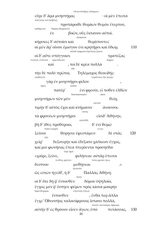 20
<ἄγαν+ἄνδρας: ἀλκίμους
εὗρε δ' ἄρα μνηστῆρας · οἱ μὲν ἔπειτα
παιγνίοις τισί (κύβοις)
προπάροιθε θυράων θυμὸν ἔτερπον,
καθήμενοι δοραῖς (δέρμασιν)
ἐν βοῶν, οὓς ἔκτανον αὐτοί.
ἀκάματοι
κήρυκες δ' αὐτοῖσι καὶ θεράποντες
οἱ μὲν ἄρ' οἶνον ἔμισγον ἐνὶ κρητῆρσι καὶ ὕδωρ, 110
πολλὰ τρήματα (τρύπας) ἔχουσι
οἱ δ' αὖτε σπόγγοισι τραπέζας
ἔνιπτον, ἔπλυνον προετίθεσαν διῇρον
καὶ , τοὶ δὲ κρέα πολλὰ .
εἶδε
τὴν δὲ πολὺ πρῶτος Τηλέμαχος θεοειδής·
ἐκαθέζετο περίλυπος τὴν ψυχήν
γὰρ ἐν μνηστῆρσι φίλον ,
ὁρῶν καλόν
πατέρ' ἐνὶ φρεσίν, εἴ ποθεν ἐλθὼν
διασκορπισμόν οἴκοι
μνηστήρων τῶν μὲν θείη,
ἑαυτοῦ
τιμὴν δ' αὐτὸς ἔχοι καὶ κτήμασιν ἀνάσσοι.
ἐάσας
τὰ φρονέων μνηστῆρσι εἴσιδ' Ἀθήνην,
ὠργίσθη
βῆ δ' ἰθὺς προθύροιο, δ' ἐνὶ θυμῷ
πολὺν καιρόν ἐγγύς
ξεῖνον θύρῃσιν ἐφεστάμεν· δὲ στὰς 120
εἷλε
χεῖρ' δεξιτερὴν καὶ ἐδέξατο χάλκεον ἔγχος,
καί μιν φωνήσας ἔπεα πτερόεντα προσηύδα·
παρ’ ἡμῖν
«χαῖρε, ξεῖνε, φιλήσεαι· αὐτὰρ ἔπειτα
γευθείς, φαγών τίνος χρείαν ἔχεις
δείπνου μυθήσεαι .»
ἠκολούθει
ὣς εἰπὼν ἡγεῖθ', ἡ δ' Παλλὰς Ἀθήνη.
ἦσαν
οἱ δ' ὅτε δή ῥ' ἔντοσθεν δόμου ὑψηλοῖο,
ἔγχος μέν ῥ' ἔστησε φέρων πρὸς κίονα μακρὴν
δόρυ+δέχομαι εὐξέστου (<ξέω)
ἔντοσθεν , ἔνθα περ ἄλλα
ἔγχε' Ὀδυσσῆος ταλασίφρονος ἵστατο πολλά,
λινοῦν σκέπασμα, ὕφασμα
αὐτὴν δ' ἐς θρόνον εἷσεν ἄγων, ὑπὸ πετάσσας, 130
 