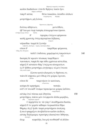 21
(θρᾶνος): σκαμνίον, ὑποπόδιον
καλὸν δαιδάλεον· ὑπὸ δὲ θρῆνυς ποσὶν ἦεν.
δίφρον, καθέδραν
πὰρ δ' αὐτὸς θέτο ποικίλον, ἔκτοθεν ἄλλων
ἐνοχλούμενος θορύβῳ
μνηστήρων, μὴ ξεῖνος
θρασύσεσιν, ὑβρισταῖς
δείπνῳ ἁδήσειεν, μετελθών,
ἠδ' ἵνα μιν περὶ πατρὸς ἀποιχομένοιο ἔροιτο.
νιπτῆρα (<χείρ, νίπτω) δούλη
δ' προχόῳ ἐπέχευε φέρουσα
καλῇ χρυσείῃ, ὑπὲρ ἀργυρέοιο λέβητος,
ἔστρωσε
νίψασθαι· παρὰ δὲ ξεστὴν .
σεβαστός, ἀξιότιμος ταμίας, οἰκονόμος (θηλ.)
σῖτον δ' παρέθηκε φέρουσα,
<ἔδαρ, ἔδω: ἐδέσματα
πόλλ' ἐπιθεῖσα, χαριζομένη παρεόντων· 140
ἄρας
δαιτρὸς δὲ κρειῶν πίνακας παρέθηκεν
παντοίων, παρὰ δέ σφι τίθει χρύσεια κύπελλα,
κῆρυξ δ' αὐτοῖσιν θάμ' ἐπῴχετο οἰνοχοεύων.
ἐς δ' ἦλθον μνηστῆρες ἀγήνορες· οἱ μὲν ἔπειτα
ἑξῆς, κατὰ σειράν
ἕζοντο κατὰ κλισμούς τε θρόνους τε.
τοῖσι δὲ κήρυκες μὲν ὕδωρ ἐπὶ χεῖρας ἔχευαν,
δοῦλαι
σῖτον δὲ παρενήεον ἐν κανέοισι,
<ἐπιστέπτω
κοῦροι δὲ κρητῆρας ποτοῖο.
οἱ δ' ἐπ' ὀνείαθ' ἑτοῖμα προκείμενα χεῖρας ἴαλλον.
ἐκορέσθησαν
αὐτὰρ ἐπεὶ πόσιος καὶ ἐδητύος 150
μνηστῆρες, τοῖσιν μὲν ἐνὶ φρεσὶν ἄλλα μεμήλει,
ᾠδή <ὀρχοῦμαι: χορεύω
τ' ὀρχηστύς τε· τὰ γάρ τ' ἀναθήματα δαιτός.
κῆρυξ δ' ἐν χερσὶν κίθαριν περικαλλέα θῆκε
Φημίῳ, ὅς ῥ' ἤειδε παρὰ μνηστῆρσιν ἀνάγκῃ.
ἦ τοι ὁ φορμίζων ἀνεβάλλετο καλὸν ἀείδειν,
αὐτὰρ Τηλέμαχος προσέφη γλαυκῶπιν Ἀθήνην,
ἀνασχών
ἄγχι κεφαλήν, ἵνα μὴ πευθοίαθ' οἱ ἄλλοι·
 