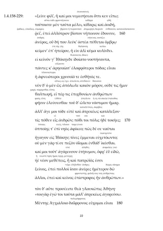 22
ἀγανακτεῖς
1.4.158-229: «ξεῖνε φίλ', ἦ καί μοι νεμεσήσεαι ὅττι κεν εἴπω;
oὗτοι τάδε φροντίζουσιν κιθάρα ᾠδή
τούτοισιν μὲν ταῦτα μέλει, κίθαρις καὶ ἀοιδή,
ῥᾳδίως, εὐκόλως, εὐμαρῶς βρῶσιν ἢ περιουσίαν ἀτιμωρητί, δωρεάν ἐσθίουσιν, καταναλίσκουσιν
ῥεῖ', ἐπεὶ ἀλλότριον βίοτον νήποινον ἔδουσιν, 160
ἀνδρός σήπεται, σαπίζει
ἀνέρος, οὗ δή που λεύκ' ὀστέα πύθεται ὄμβρῳ
ἐπὶ τῆς γῆς θαλάσσῃ κυλίει
κείμεν' ἐπ' ἠπείρου, ἢ εἰν ἁλὶ κῦμα κυλίνδει.
θεάσοιντο, ἴδοιεν
εἰ κεῖνόν γ' Ἰθάκηνδε ἰδοίατο νοστήσαντα,
εὔξαιντο
πάντες κ' ἀρησαίατ' ἐλαφρότεροι πόδας εἶναι
πλουσιώτεροι
ἢ ἀφνειότεροι χρυσοῖό τε ἐσθῆτός τε.
οὕτως ὡς ἔχει ἀπώλετο, ἀπέθανεν θάνατον
νῦν δ' ὁ μὲν ὣς ἀπόλωλε κακὸν μόρον, οὐδέ τις ἥμιν
χαρά, παραμυθία, ἐλπίς
θαλπωρή, εἴ πέρ τις ἐπιχθονίων ἀνθρώπων
φαίη, εἴπη ἐλθεῖν ἀπώλετο ἡ εἰς τὰ οἰκεῖα ἐπάνοδος
φῇσιν ἐλεύσεσθαι· τοῦ δ' ὤλετο νόστιμον ἦμαρ.
καταλεπτῶς, ἀκριβῶς
ἀλλ' ἄγε μοι τόδε εἰπὲ καὶ ἀτρεκέως κατάλεξον·
εἶ ποῦ σοι καί
τίς πόθεν εἶς ἀνδρῶν; πόθι τοι πόλις ἠδὲ τοκῆες; 170
ὁποίας νεώς, πλοίου παρεγένου
ὁπποίης τ' ἐπὶ νηὸς ἀφίκεο; πῶς δέ σε ναῦται
ἐκαυχῶντο
ἤγαγον εἰς Ἰθάκην; τίνες ἔμμεναι εὐχετόωντο;
οὐ μὲν γάρ τί σε πεζὸν ὀΐομαι ἐνθάδ' ἱκέσθαι.
εἰπέ ἀληθές ἀσφαλῶς γνῶ
καί μοι τοῦτ' ἀγόρευσον ἐτήτυμον, ὄφρ' ἐῢ εἰδῶ,
ἤ νεωστὶ πρὸς ἡμᾶς ἔρχῃ, μετέρχῃ
ἠὲ νέον μεθέπεις, ἦ καὶ πατρώϊός ἐσσι
<εἶμι: ἐλήλυθαν ἄνδρες δῶμα, οἴκημα
ξεῖνος, ἐπεὶ πολλοὶ ἴσαν ἀνέρες ἡμέτερον δῶ
φροντιστής, φιλόξενος τοῖς ἀνθρώποις
ἄλλοι, ἐπεὶ καὶ κεῖνος ἐπίστροφος ἦν ἀνθρώπων.»
τὸν δ' αὖτε προσέειπε θεὰ γλαυκῶπις Ἀθήνη·
«τοιγὰρ ἐγώ τοι ταῦτα μάλ' ἀτρεκέως ἀγορεύσω.
πολεμόφρονος
Μέντης Ἀγχιάλοιο δαΐφρονος εὔχομαι εἶναι 180
 