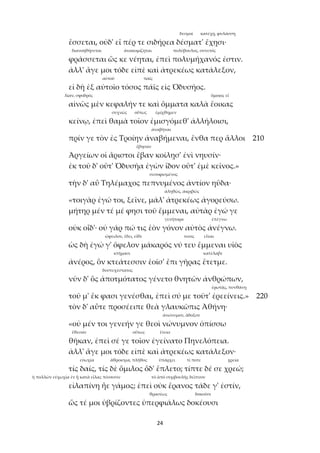 24
δεσμοί κατέχῃ, φυλάσσῃ
ἔσσεται, οὐδ' εἴ πέρ τε σιδήρεα δέσματ' ἔχῃσι·
διανοηθήσεται ἀνακομίζηται πολύβουλος, συνετός
φράσσεται ὥς κε νέηται, ἐπεὶ πολυμήχανός ἐστιν.
ἀλλ' ἄγε μοι τόδε εἰπὲ καὶ ἀτρεκέως κατάλεξον,
αὐτοῦ παῖς
εἰ δὴ ἐξ αὐτοῖο τόσος πάϊς εἰς Ὀδυσῆος.
λίαν, σφοδρός ὅμοιος εἶ
αἰνῶς μὲν κεφαλήν τε καὶ ὄμματα καλὰ ἔοικας
συχνῶς οὕτως ἐμίχθημεν
κείνῳ, ἐπεὶ θαμὰ τοῖον ἐμισγόμεθ' ἀλλήλοισι,
ἀναβῆναι
πρίν γε τὸν ἐς Τροίην ἀναβήμεναι, ἔνθα περ ἄλλοι 210
ἔβησαν
Ἀργείων οἱ ἄριστοι ἔβαν κοίλῃσ' ἐνὶ νηυσίν·
ἐκ τοῦ δ' οὔτ' Ὀδυσῆα ἐγὼν ἴδον οὔτ' ἐμὲ κεῖνος.»
σεσοφισμένος
τὴν δ' αὖ Τηλέμαχος πεπνυμένος ἀντίον ηὔδα·
ἀληθῶς, ἀκριβῶς
«τοιγὰρ ἐγώ τοι, ξεῖνε, μάλ' ἀτρεκέως ἀγορεύσω.
μήτηρ μέν τέ μέ φησι τοῦ ἔμμεναι, αὐτὰρ ἐγώ γε
γενήτορα ἐπέγνω
οὐκ οἶδ'· οὐ γάρ πώ τις ἑὸν γόνον αὐτὸς ἀνέγνω.
ὤφειλον, ἔδει, εἴθε τινος εἶναι
ὡς δὴ ἐγώ γ' ὄφελον μάκαρός νύ τευ ἔμμεναι υἱὸς
κτήμασι κατέλαβε
ἀνέρος, ὃν κτεάτεσσιν ἑοῖσ' ἔπι γῆρας ἔτετμε.
δυστυχέστατος
νῦν δ' ὃς ἀποτμότατος γένετο θνητῶν ἀνθρώπων,
ἐρωτᾷς, πυνθάνῃ
τοῦ μ' ἔκ φασι γενέσθαι, ἐπεὶ σύ με τοῦτ' ἐρεείνεις.» 220
τὸν δ' αὖτε προσέειπε θεὰ γλαυκῶπις Ἀθήνη·
ἀνώνυμον, ἄδοξον
«οὐ μέν τοι γενεήν γε θεοὶ νώνυμνον ὀπίσσω
ἔθεσαν οὕτως ἔτεκε
θῆκαν, ἐπεὶ σέ γε τοῖον ἐγείνατο Πηνελόπεια.
ἀλλ' ἄγε μοι τόδε εἰπὲ καὶ ἀτρεκέως κατάλεξον·
εὐωχία ἄθροισμα, πλῆθος ὑπάρχει τί ποτε χρεία
τίς δαίς, τίς δὲ ὅμιλος ὅδ' ἔπλετο; τίπτε δέ σε χρεώ;
ἡ πολλῶν εὐχωχία ἐν ᾗ κατὰ εἴλας πίνουσιν τὸ ἀπὸ συμβουλῆς δεῖπνον
εἰλαπίνη ἦε γάμος; ἐπεὶ οὐκ ἔρανος τάδε γ' ἐστίν,
θρασέως δοκοῦσι
ὥς τέ μοι ὑβρίζοντες ὑπερφιάλως δοκέουσι
 