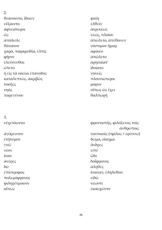 26
2.
θεάσοιντο, ἴδοιεν φαίη
εὔξαιντο ἐλθεῖν
ἀφνειότεροι ἀτρεκέως
ὥς νεώς, πλοίου
ἀπόλωλε ἀπώλετο, ἀπέθανεν
θάνατον νόστιμον ἦμαρ
χαρά, παραμυθία, ἐλπίς ἀφίκεο
φῇσιν ἀπώλετο
ἐλεύσεσθαι ἀρησαίατ'
ὤλετο ἰδοίατο
ἡ εἰς τὰ οἰκεῖα ἐπάνοδος γονεῖς
καταλεπτῶς, ἀκριβῶς πλουσιώτεροι
τοκῆες μόρον
νηός οὕτως ὡς ἔχει
παρεγένου θαλπωρή
3.
εὐχετόωντο φροντιστής, φιλόξενος τοῖς
ἀνθρώποις
ἀγόρευσον ναυτικοῖς (<φίλος + ἐρέσσω)
ἐτήτυμον δῶμα, οἴκημα
γνῶ ἄνδρες
νέον εἰπέ
ἴσαν ὧδε
ἀνέρες δαΐφρονος
δῶ ἀληθές
ἐπίστροφος ἴσασαν, ἐλήλυθαν
πολεμόφρονος εἰδῶ
φιληρέτμοισιν νεωστί
οὕτως ἐκαυχῶντο
 