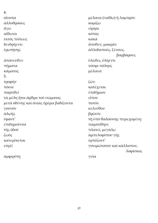 27
4.
οἴνοπα μέλανα (<αἴθω) ἢ λαμπρόν
ἀλλοθρόους κομίζω
ἄγω εἴρηαι
αἴθωνα κόπος
ἐκτός πόλεως κακά
δενδρήεντι ἄποθεν, μακράν
ἐρωτήσῃς ἀλλοδαπούς, ξένους,
βαρβάρους
ἀπάνευθεν ὑλώδει, ὑλήεντι
πήματα νόσφι πόληος
κάματος μέλανα
5.
τροφήν ζῶν
πόσιν κατέχεται
παρτιθεῖ ἐπιδήμιον
τὰ μέλη ἤτοι ἄρθρα τοῦ σώματος εἶπον
μετὰ ὀδύνης καὶ ἀνίας ἠρέμα βαδίζοντα ποτόν
γουνόν κελεύθου
ἀλῳῆς βρῶσίν
ἔφαντ' τῇ ὑπὸ θαλάσσης περιεχομένῃ
ἐπιδημοῦντα παρατίθησι
τῆς ὁδοῦ πλατεῖ, μεγάλῳ
ζωός ἀμπελοφύτου γῆς
κατερύκεται ἑρπύζοντ'
εὐρέϊ γονιμώτατον καὶ κάλλιστον,
λοφίσκος
ἀμφιρύτῃ γυῖα
 
