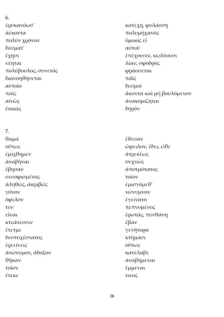 28
6.
ἐρυκανόωσ' κατέχῃ, φυλάσσῃ
ἀέκοντα πολυμήχανός
πολύν χρόνον ὅμοιος εἶ
δέσματ' αὐτοῦ
ἔχῃσι ἐπέχουσιν, κωλύουσι
νέηται λίαν, σφοδρός
πολύβουλος, συνετός φράσσεται
διανοηθήσεται πάϊς
αὐτοῖο δεσμοί
παῖς ἄκοντα καὶ μὴ βουλόμενον
αἰνῶς ἀνακομίζηται
ἔοικας δηρόν
7.
θαμά ἔθεσαν
οὕτως ὤφειλον, ἔδει, εἴθε
ἐμίχθημεν ἀτρεκέως
ἀναβῆναι συχνῶς
ἔβησαν ἀποτμότατος
σεσοφισμένος τοῖον
ἀληθῶς, ἀκριβῶς ἐμισγόμεθ'
γόνον νώνυμνον
ὄφελον ἐγείνατο
τευ πεπνυμένος
εἶναι ἐρωτᾷς, πυνθάνῃ
κτεάτεσσιν ἔβαν
ἔτετμε γενήτορα
δυστυχέστατος κτήμασι
ἐρεείνεις οὕτως
ἀνώνυμον, ἄδοξον κατέλαβε
θῆκαν ἀναβήμεναι
τοῖον ἔμμεναι
ἔτεκε τινος
 