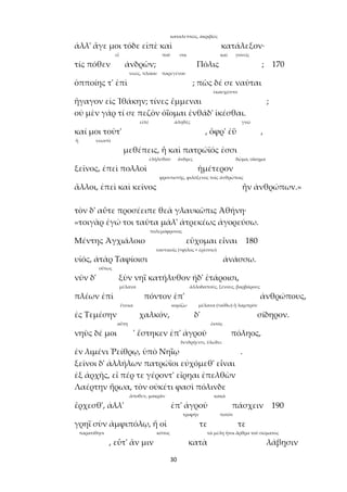 30
καταλεπτῶς, ἀκριβῶς
ἀλλ' ἄγε μοι τόδε εἰπὲ καὶ κατάλεξον·
εἶ ποῦ σοι καί γονεῖς
τίς πόθεν ἀνδρῶν; Πόλις ; 170
νεώς, πλοίου παρεγένου
ὁπποίης τ' ἐπὶ ; πῶς δέ σε ναῦται
ἐκαυχῶντο
ἤγαγον εἰς Ἰθάκην; τίνες ἔμμεναι ;
οὐ μὲν γάρ τί σε πεζὸν ὀΐομαι ἐνθάδ' ἱκέσθαι.
εἰπέ ἀληθές γνῶ
καί μοι τοῦτ' , ὄφρ' ἐῢ ,
ἢ νεωστὶ
μεθέπεις, ἦ καὶ πατρώϊός ἐσσι
ἐλήλυθαν ἄνδρες δῶμα, οἴκημα
ξεῖνος, ἐπεὶ πολλοὶ ἡμέτερον
φροντιστής, φιλόξενος τοῖς ἀνθρώποις
ἄλλοι, ἐπεὶ καὶ κεῖνος ἦν ἀνθρώπων.»
τὸν δ' αὖτε προσέειπε θεὰ γλαυκῶπις Ἀθήνη·
«τοιγὰρ ἐγώ τοι ταῦτα μάλ' ἀτρεκέως ἀγορεύσω.
πολεμόφρονος
Μέντης Ἀγχιάλοιο εὔχομαι εἶναι 180
ναυτικοῖς (<φίλος + ἐρέσσω)
υἱός, ἀτὰρ Ταφίοισι ἀνάσσω.
οὕτως
νῦν δ' ξὺν νηῒ κατήλυθον ἠδ' ἑτάροισι,
μέλανα ἀλλοδαπούς, ξένους, βαρβάρους
πλέων ἐπὶ πόντον ἐπ' ἀνθρώπους,
ἕνεκα κομίζω μέλανα (<αἴθω) ἢ λαμπρόν
ἐς Τεμέσην χαλκόν, δ' σίδηρον.
αὕτη ἐκτός
νηῦς δέ μοι ' ἕστηκεν ἐπ' ἀγροῦ πόληος,
δενδρήεντι, ὑλώδει
ἐν λιμένι Ῥείθρῳ, ὑπὸ Νηΐῳ .
ξεῖνοι δ' ἀλλήλων πατρώϊοι εὐχόμεθ' εἶναι
ἐξ ἀρχῆς, εἴ πέρ τε γέροντ' εἴρηαι ἐπελθὼν
Λαέρτην ἥρωα, τὸν οὐκέτι φασὶ πόλινδε
ἄποθεν, μακράν κακά
ἔρχεσθ', ἀλλ' ἐπ' ἀγροῦ πάσχειν 190
τροφήν ποτόν
γρηῒ σὺν ἀμφιπόλῳ, ἥ οἱ τε τε
παρατίθησι κόπος τὰ μέλη ἤτοι ἄρθρα τοῦ σώματος
, εὖτ' ἄν μιν κατὰ λάβῃσιν
 