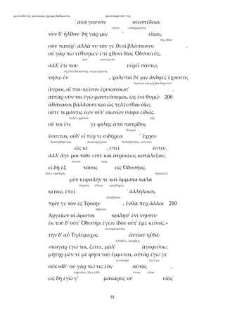 31
μετὰ ὀδύνης καὶ ἀνίας ἠρέμα βαδίζοντα ἀμπελοφύτου γῆς
' ἀνὰ γουνὸν οἰνοπέδοιο.
εἶπον ἐπιδημοῦντα
νῦν δ' ἦλθον· δὴ γάρ μιν ' εἶναι,
τῆς ὁδοῦ
σὸν πατέρ'· ἀλλά νυ τόν γε θεοὶ βλάπτουσι .
οὐ γάρ πω τέθνηκεν ἐπὶ χθονὶ δῖος Ὀδυσσεύς,
ζῶν κατέχεται
ἀλλ' ἔτι που εὐρέϊ πόντῳ,
τῇ ὑπὸ θαλάσσης περιεχομένῃ
νήσῳ ἐν , χαλεποὶ δέ μιν ἄνδρες ἔχουσιν,
ἄκοντα καὶ μὴ βουλόμενον
ἄγριοι, οἵ που κεῖνον ἐρυκανόωσ' .
αὐτὰρ νῦν τοι ἐγὼ μαντεύσομαι, ὡς ἐνὶ θυμῷ 200
ἀθάνατοι βάλλουσι καὶ ὡς τελέεσθαι ὀΐω,
οὔτε τι μάντις ἐὼν οὔτ' οἰωνῶν σάφα εἰδώς.
πολύν χρόνον γῆς
οὔ τοι ἔτι γε φίλης ἀπὸ πατρίδος
δεσμοί
ἔσσεται, οὐδ' εἴ πέρ τε σιδήρεα ' ἔχῃσι·
διανοηθήσεται ἀνακομίζηται πολύβουλος, συνετός
ὥς κε , ἐπεὶ ἐστιν.
ἀλλ' ἄγε μοι τόδε εἰπὲ καὶ ἀτρεκέως κατάλεξον,
αὐτοῦ παῖς
εἰ δὴ ἐξ τόσος εἰς Ὀδυσῆος.
λίαν, σφοδρός ὅμοιος εἶ
μὲν κεφαλήν τε καὶ ὄμματα καλὰ
συχνῶς οὕτως ἐμίχθημεν
κείνῳ, ἐπεὶ ' ἀλλήλοισι,
ἀναβῆναι
πρίν γε τὸν ἐς Τροίην , ἔνθα περ ἄλλοι 210
ἔβησαν
Ἀργείων οἱ ἄριστοι κοίλῃσ' ἐνὶ νηυσίν·
ἐκ τοῦ δ' οὔτ' Ὀδυσῆα ἐγὼν ἴδον οὔτ' ἐμὲ κεῖνος.»
σεσοφισμένος
τὴν δ' αὖ Τηλέμαχος ἀντίον ηὔδα·
ἀληθῶς, ἀκριβῶς
«τοιγὰρ ἐγώ τοι, ξεῖνε, μάλ' ἀγορεύσω.
μήτηρ μέν τέ μέ φησι τοῦ ἔμμεναι, αὐτὰρ ἐγώ γε
γενήτορα ἐπέγνω
οὐκ οἶδ'· οὐ γάρ πώ τις ἑὸν αὐτὸς .
ὤφειλον, ἔδει, εἴθε τινος εἶναι
ὡς δὴ ἐγώ γ' μάκαρός νύ υἱὸς
 