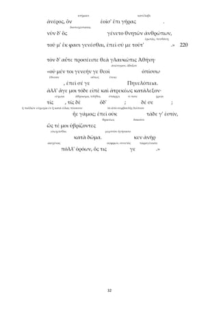 32
κτήμασι κατέλαβε
ἀνέρος, ὃν ἑοῖσ' ἔπι γῆρας .
δυστυχέστατος
νῦν δ' ὃς γένετο θνητῶν ἀνθρώπων,
ἐρωτᾷς, πυνθάνῃ
τοῦ μ' ἔκ φασι γενέσθαι, ἐπεὶ σύ με τοῦτ' .» 220
τὸν δ' αὖτε προσέειπε θεὰ γλαυκῶπις Ἀθήνη·
ἀνώνυμον, ἄδοξον
«οὐ μέν τοι γενεήν γε θεοὶ ὀπίσσω
ἔθεσαν οὕτως ἔτεκε
, ἐπεὶ σέ γε Πηνελόπεια.
ἀλλ' ἄγε μοι τόδε εἰπὲ καὶ ἀτρεκέως κατάλεξον·
εὐχωία ἄθροισμα, πλῆθος ὑπάρχει τί ποτε χρεία
τίς , τίς δὲ ὅδ' ; δέ σε ;
ἡ πολλῶν εὐχωχία ἐν ᾗ κατὰ εἴλας πίνουσιν τὸ ἀπὸ συμβουλῆς δεῖπνον
ἦε γάμος; ἐπεὶ οὐκ τάδε γ' ἐστίν,
θρασέως δοκοῦσι
ὥς τέ μοι ὑβρίζοντες
εὐωχεῖσθαι μεμπτὸν ἡγήσαιτο
κατὰ δῶμα. κεν ἀνὴρ
αἰσχύνας σώφρων, συνετός παραγένοιτο
πόλλ' ὁρόων, ὅς τις γε .»
 