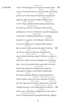 33
σώφρων, συνετός
1.5.230-344: τὴν δ' αὖ Τηλέμαχος πεπνυμένος ἀντίον ηὔδα· 230
ἀνερωτᾷς ἐπιζητεῖς
«ξεῖν', ἐπεὶ ἂρ δὴ ταῦτά μ' ἀνείρεαι ἠδὲ μεταλλᾷς,
ὤφειλεν πλούσιος ἄμεμπτος
μέλλεν μέν ποτε οἶκος ὅδ' ἀφνειὸς καὶ ἀμύμων
ἐπιδημῶν, παρών
ἔμμεναι, ὄφρ' ἔτι κεῖνος ἀνὴρ ἐπιδήμιος ἦεν·
ἄλλως ἠβούλοντο βουλευόμενοι
νῦν δ' ἑτέρως ἐβόλοντο θεοὶ κακὰ μητιόωντες,
ἀνιστόρητον, ἀφανῆ
οἳ κεῖνον μὲν ἄϊστον ἐποίησαν περὶ πάντων
λυποίμην
ἀνθρώπων, ἐπεὶ οὔ κε θανόντι περ ὧδ' ἀκαχοίμην,
ἐδαμάσθη, ᾐρέθη
εἰ μετὰ οἷσ' ἑτάροισι δάμη Τρώων ἐνὶ δήμῳ,
κατειργάσατο
ἠὲ φίλων ἐν χερσίν, ἐπεὶ πόλεμον τολύπευσε.
τάφον
τῶ κέν οἱ τύμβον μὲν ἐποίησαν Παναχαιοί,
ἰδίῳ, ἑαυτοῦ
ἠδέ κε καὶ ᾧ παιδὶ μέγα κλέος ἤρατ' ὀπίσσω. 240
ἀδόξως ἀνήρπασαν
νῦν δέ μιν ἀκλειῶς Ἅρπυιαι ἀνηρέψαντο·
ἀνήκουστος, ἄγνωστος λύπας θρήνους
οἴχετ' ἄϊστος ἄπυστος, ἐμοὶ δ' ὀδύνας τε γόους τε
κατέλιπεν στενάζω
κάλλιπεν· οὐδέ τι κεῖνον ὀδυρόμενος στεναχίζω
κατεσκεύασαν
οἶον, ἐπεί νύ μοι ἄλλα θεοὶ κακὰ κήδε' ἔτευξαν.
κρατοῦσι, ἄρχουσι
ὅσσοι γὰρ νήσοισιν ἐπικρατέουσιν ἄριστοι,
Δουλιχίῳ τε Σάμῃ τε καὶ ὑλήεντι Ζακύνθῳ,
τραχεῖαν
ἠδ' ὅσσοι κραναὴν Ἰθάκην κάτα κοιρανέουσι,
μνηστεύονται καταδαπανῶσι, καταναλίσκουσι
τόσσοι μητέρ' ἐμὴν μνῶνται, τρύχουσι δὲ οἶκον.
μισητόν, φοβερόν τέλος, τελείωσιν
ἡ δ' οὔτ' ἀρνεῖται στυγερὸν γάμον οὔτε τελευτὴν
φθείρουσιν, ἐλαττοῦσι ἐσθίοντες
ποιῆσαι δύναται· τοὶ δὲ φθινύθουσιν ἔδοντες 250
ἴσως διαφθεροῦσι
οἶκον ἐμόν· τάχα δή με διαῤῥαίσουσι καὶ αὐτόν.»
ὀργιζομένη (<ἐπί+ἀλάστωρ)
τὸν δ' ἐπαλαστήσασα προσηύδα Παλλὰς Ἀθήνη·
 