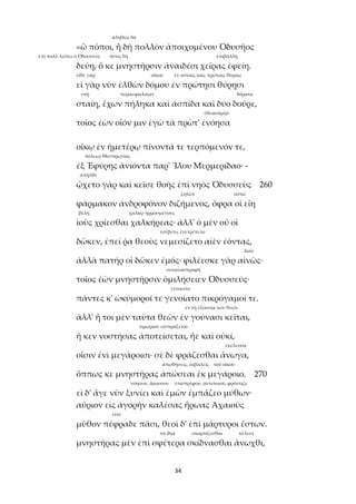 34
ἀληθῶς δή
«ὢ πόποι, ἦ δὴ πολλὸν ἀποιχομένου Ὀδυσῆος
ἐπὶ πολὺ λείπει ὁ Ὀδυσσεύς ὅστις δή ἐπιβάλλῃ
δεύῃ, ὅ κε μνηστῆρσιν ἀναιδέσι χεῖρας ἐφείη.
εἴθε γάρ οἴκου ἐν αὐταῖς ταῖς πρώταις θύραις
εἰ γὰρ νῦν ἐλθὼν δόμου ἐν πρώτῃσι θύρῃσι
στῇ περικεφαλαίαν δόρατα
σταίη, ἔχων πήληκα καὶ ἀσπίδα καὶ δύο δοῦρε,
ἐθεασάμην
τοῖος ἐὼν οἷόν μιν ἐγὼ τὰ πρῶτ' ἐνόησα
οἴκῳ ἐν ἡμετέρῳ πίνοντά τε τερπόμενόν τε,
πόλεως Θεσπρωτίας
ἐξ Ἐφύρης ἀνιόντα παρ' Ἴλου Μερμερίδαο· -
ἀπῆλθε
ᾤχετο γὰρ καὶ κεῖσε θοῆς ἐπὶ νηὸς Ὀδυσσεὺς 260
ζητῶν αὐτῷ
φάρμακον ἀνδροφόνον διζήμενος, ὄφρα οἱ εἴη
βέλη χαλκῷ ἡρμοσμένους
ἰοὺς χρίεσθαι χαλκήρεας· ἀλλ' ὁ μὲν οὔ οἱ
ἐσέβετο, ἐνετρέπετο
δῶκεν, ἐπεί ῥα θεοὺς νεμεσίζετο αἰὲν ἐόντας,
λίαν
ἀλλὰ πατήρ οἱ δῶκεν ἐμός· φιλέεσκε γὰρ αἰνῶς·
συναναστραφῆ
τοῖος ἐὼν μνηστῆρσιν ὁμιλήσειεν Ὀδυσσεύς·
γένοιντο
πάντες κ' ὠκύμοροί τε γενοίατο πικρόγαμοί τε.
ἐν τῇ ἐξουσίᾳ τῶν θεῶν
ἀλλ' ἦ τοι μὲν ταῦτα θεῶν ἐν γούνασι κεῖται,
τιμωρίαν εἰσπράξεται
ἤ κεν νοστήσας ἀποτείσεται, ἦε καὶ οὐκί,
ἐκέλευσα
οἷσιν ἐνὶ μεγάροισι· σὲ δὲ φράζεσθαι ἄνωγα,
ἀπωθήσεις, ἐκβαλεῖς τοῦ οἴκου
ὅππως κε μνηστῆρας ἀπώσεαι ἐκ μεγάροιο. 270
νόησον, ἄκουσον ἐπιστρέφου, ἀντιποιοῦ, φρόντιζε
εἰ δ' ἄγε νῦν ξυνίει καὶ ἐμῶν ἐμπάζεο μύθων·
αὔριον εἰς ἀγορὴν καλέσας ἥρωας Ἀχαιοὺς
εἰπέ
μῦθον πέφραδε πᾶσι, θεοὶ δ' ἐπὶ μάρτυροι ἔστων.
τὰ ἴδια σκορπίζεσθαι κέλευε
μνηστῆρας μὲν ἐπὶ σφέτερα σκίδνασθαι ἄνωχθι,
 