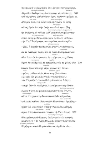 36
πάντας ἐπ' ἀνθρώπους, ἐπεὶ ἔκτανε πατροφονῆα,
δόλια βουλευόμενον ἀπέκτεινε
Αἴγισθον δολόμητιν, ὅ οἱ πατέρα κλυτὸν ἔκτα; 300
καὶ σύ, φίλος, μάλα γάρ σ' ὁρόω καλόν τε μέγαν τε,
ἔσο, γενοῦ μεταγενεστέρων
ἄλκιμος ἔσσ', ἵνα τίς σε καὶ ὀψιγόνων ἐῢ εἴπῃ.
κατέρχομαι
αὐτὰρ ἐγὼν ἐπὶ νῆα θοὴν κατελεύσομαι ἤδη
δυσανασχέτως ἔχουσι, δυσχεραίνουσι
ἠδ' ἑτάρους, οἵ πού με μάλ' ἀσχαλόωσι μένοντες·
ἐν ἐπιμελείᾳ ἔστω φρόντιζε, σέβου
σοὶ δ' αὐτῷ μελέτω, καὶ ἐμῶν ἐμπάζεο μύθων.»
τὴν δ' αὖ Τηλέμαχος πεπνυμένος ἀντίον ηὔδα·
φιλοφρονούμενος
«ξεῖν', ἦ τοι μὲν ταῦτα φίλα φρονέων ἀγορεύεις,
ἐπιλάθωμαι
ὥς τε πατὴρ ᾧ παιδί, καὶ οὔ ποτε λήσομαι αὐτῶν.
σπεύδων
ἀλλ' ἄγε νῦν ἐπίμεινον, ἐπειγόμενός περ ὁδοῖο,
λουσάμενος τερφθείς
ὄφρα λοεσσάμενός τε τεταρπόμενός τε φίλον κῆρ 310
πορευθῇς
δῶρον ἔχων ἐπὶ νῆα κίῃς, χαίρων ἐνὶ θυμῷ,
τίμιον ἀπόθετον χρῆμα
τιμῆεν, μάλα καλόν, ὅ τοι κειμήλιον ἔσται
ἐξ ἐμεῦ, οἷα φίλοι ξεῖνοι ξείνοισι διδοῦσι.»
τὸν δ' ἠμείβετ' ἔπειτα θεὰ γλαυκῶπις Ἀθήνη·
κάτεχε, κώλυε
«μή μ' ἔτι νῦν κατέρυκε, λιλαιόμενόν περ ὁδοῖο·
βούληται, προστάττῃ
δῶρον δ' ὅττι κέ μοι δοῦναι φίλον ἦτορ ἀνώγῃ,
ὑποστρέφοντι ἀποφέρειν
αὖτις ἀνερχομένῳ δόμεναι οἶκόνδε φέρεσθαι,
ἀξίως ἀμείψασθαι
καὶ μάλα καλὸν ἑλών· σοὶ δ' ἄξιον ἔσται ἀμοιβῆς.»
ἀπῆλθεν
ἡ μὲν ἄρ' ὣς εἰποῦσ' ἀπέβη γλαυκῶπις Ἀθήνη,
εἶδος ὀρνέου διέπτα
ὄρνις δ' ὣς ἀνόπαια διέπτατο· τῷ δ' ἐνὶ θυμῷ 320
ἐπιμνησθῆναι ἐποίησεν
θῆκε μένος καὶ θάρσος, ὑπέμνησέν τέ ἑ πατρὸς
μᾶλλον ἔτ' ἢ τὸ πάροιθεν. ὁ δὲ φρεσὶν ᾗσι νοήσας
ἐξεπλάγη, ἐθαύμασεν ὑπενόησε
θάμβησεν κατὰ θυμόν· ὀΐσατο γὰρ θεὸν εἶναι.
 