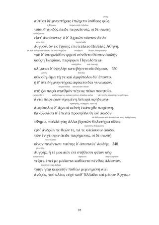 37
ἀνήρ
αὐτίκα δὲ μνηστῆρας ἐπῴχετο ἰσόθεος φώς.
ὁ Φήμιος περισσσῶς ἔνδοξος
τοῖσι δ' ἀοιδὸς ἄειδε περικλυτός, οἱ δὲ σιωπῇ
ἐκαθίζοντο
εἵατ' ἀκούοντες· ὁ δ' Ἀχαιῶν νόστον ἄειδε
χαλεπόν προσέταξε
λυγρόν, ὃν ἐκ Τροίης ἐπετείλατο Παλλὰς Ἀθήνη.
ἐκ τοῦ ἀνωγαίου οἴκου, ἐκ τοῦ ὑπερῴου συνῆκεν θείαν, θαυμαστήν
τοῦ δ' ὑπερωϊόθεν φρεσὶ σύνθετο θέσπιν ἀοιδὴν
κούρη Ἰκαρίοιο, περίφρων Πηνελόπεια·
κατῆλθεν τοῦ ἑαυτῆς
κλίμακα δ' ὑψηλὴν κατεβήσετο οἷο δόμοιο, 330
μόνη δοῦλαι
οὐκ οἴη, ἅμα τῇ γε καὶ ἀμφίπολοι δύ' ἕποντο.
ἡ δ' ὅτε δὴ μνηστῆρας ἀφίκετο δῖα γυναικῶν,
παραστάδα καταγείου οἴκου
στῆ ῥα παρὰ σταθμὸν τέγεος πύκα ποιητοῖο,
ἔμπροσθεν καλυψαμένη, κατασχοῦσα ἁπαλά, καλά τὰ ἐπὶ τῆς κεφαλῆς περιδέσμια
ἄντα παρειάων σχομένη λιπαρὰ κρήδεμνα·
προσηνής, σώφρων, συνετή
ἀμφίπολος δ' ἄρα οἱ κεδνὴ ἑκάτερθε παρέστη.
δακρύσασα δ' ἔπειτα προσηύδα θεῖον ἀοιδόν·
τὰ θέλγοντα καὶ ἀπατῶντα τοὺς ἀνθρώπους
«Φήμιε, πολλὰ γὰρ ἄλλα βροτῶν θελκτήρια οἶδας
ὑμνοῦσι, δοξάζουσι
ἔργ' ἀνδρῶν τε θεῶν τε, τά τε κλείουσιν ἀοιδοί·
τῶν ἕν γέ σφιν ἄειδε παρήμενος, οἱ δὲ σιωπῇ
πινέτωσαν
οἶνον πινόντων· ταύτης δ' ἀποπαύε' ἀοιδῆς 340
χαλεπῆς
λυγρῆς, ἥ τέ μοι αἰὲν ἐνὶ στήθεσσι φίλον κῆρ
καταπονεῖ ἀφίκετο ἀνεπίληστον
τείρει, ἐπεί με μάλιστα καθίκετο πένθος ἄλαστον.
τοιοῦτον γὰρ ἄνδρα
τοίην γὰρ κεφαλὴν ποθέω μεμνημένη αἰεὶ
ἀνδρός, τοῦ κλέος εὐρὺ καθ' Ἑλλάδα καὶ μέσον Ἄργος.»
 