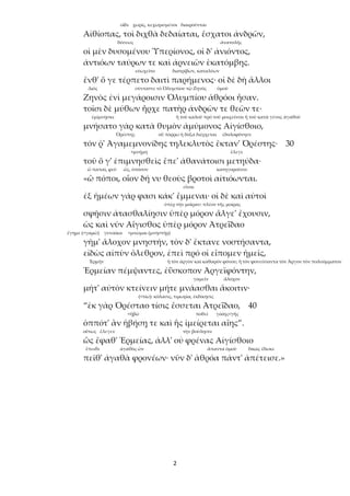 2
οἵδε χωρίς, κεχωρισμένοι διαιροῦνται
Αἰθίοπας, τοὶ διχθὰ δεδαίαται, ἔσχατοι ἀνδρῶν,
δύσεως ἀνατολῆς
οἱ μὲν δυσομένου Ὑπερίονος, οἱ δ' ἀνιόντος,
ἀντιόων ταύρων τε καὶ ἀρνειῶν ἑκατόμβης.
εὐωχεῖτο διατρίβων, καταλύων
ἔνθ' ὅ γε τέρπετο δαιτὶ παρήμενος· οἱ δὲ δὴ ἄλλοι
Διός σύνταττε τὸ Ὀλυμπίου τῷ Ζηνός ὁμοῦ
Ζηνὸς ἐνὶ μεγάροισιν Ὀλυμπίου ἁθρόοι ἦσαν.
τοῖσι δὲ μύθων ἦρχε πατὴρ ἀνδρῶν τε θεῶν τε·
ἐμίμνῃσκε ἢ τοῦ καλοῦ πρὸ τοῦ μοιχεῦσαι ἢ τοῦ κατὰ γένος ἀγαθοῦ
μνήσατο γὰρ κατὰ θυμὸν ἀμύμονος Αἰγίσθοιο,
Ὀρέστης οὗ πόρρω ἡ δόξα διέρχεται ἐδολοφόνησε
τόν ῥ' Ἀγαμεμνονίδης τηλεκλυτὸς ἔκταν' Ὀρέστης· 30
<μνήμη ἔλεγε
τοῦ ὅ γ' ἐπιμνησθεὶς ἔπε' ἀθανάτοισι μετηύδα·
ὦ παπαῖ, φεῦ ὥς, ὁπόσον κατηγοροῦσιν
«ὢ πόποι, οἷον δή νυ θεοὺς βροτοὶ αἰτιόωνται.
εἶναι
ἐξ ἡμέων γάρ φασι κάκ' ἔμμεναι· οἱ δὲ καὶ αὐτοὶ
ὑπὲρ τὴν μοῖραν: πλέον τῆς μοίρας
σφῇσιν ἀτασθαλίῃσιν ὑπὲρ μόρον ἄλγε' ἔχουσιν,
ὡς καὶ νῦν Αἴγισθος ὑπὲρ μόρον Ἀτρεΐδαο
ἔγημε (<γαμῶ) γυναῖκα <μνῶμαι (μνηστήρ)
γῆμ' ἄλοχον μνηστήν, τὸν δ' ἔκτανε νοστήσαντα,
εἰδὼς αἰπὺν ὄλεθρον, ἐπεὶ πρό οἱ εἴπομεν ἡμεῖς,
Ἑρμῆν ἢ τὸν ἀργὸν καὶ καθαρὸν φόνου, ἤ τὸν φονεύσαντα τὸν Ἄργον τὸν πολυόμματον
Ἑρμείαν πέμψαντες, ἐΰσκοπον Ἀργεϊφόντην,
γαμεῖν ἄλοχον
μήτ' αὐτὸν κτείνειν μήτε μνάασθαι ἄκοιτιν·
(<τίω): κόλασις, τιμωρία, ἐκδίκησις
“ἐκ γὰρ Ὀρέσταο τίσις ἔσσεται Ἀτρεΐδαο, 40
<ἡβῶ ποθεῖ γαίης<γῆς
ὁππότ' ἂν ἡβήσῃ τε καὶ ἧς ἱμείρεται αἴης”.
οὕτως ἔλεγεν τὴν βούλησιν
ὣς ἔφαθ' Ἑρμείας, ἀλλ' οὐ φρένας Αἰγίσθοιο
ἔπειθε ἀγαθὸς ὤν ἅπαντα ὁμοῦ δίκας ἔδωκε
πεῖθ' ἀγαθὰ φρονέων· νῦν δ' ἁθρόα πάντ' ἀπέτεισε.»
 