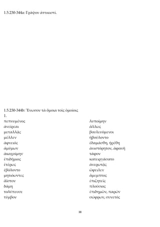 38
1.5.230-344a: Γράψον ἀττικιστί.
1.5.230-344b: Ἕνωσον τὰ ὅμοια τοῖς ὁμοίοις
1.
πεπνυμένος λυποίμην
ἀνείρεαι ἄλλως
μεταλλᾷς βουλευόμενοι
μέλλεν ἠβούλοντο
ἀφνειός ἐδαμάσθη, ᾐρέθη
ἀμύμων ἀνιστόρητον, ἀφανῆ
ἀκαχοίμην τάφον
ἐπιδήμιος κατειργάσατο
ἑτέρως ἀνερωτᾷς
ἐβόλοντο ὤφειλεν
μητιόωντες ἄμεμπτος
ἄϊστον ἐπιζητεῖς
δάμη πλούσιος
τολύπευσε ἐπιδημῶν, παρών
τύμβον σώφρων, συνετός
 