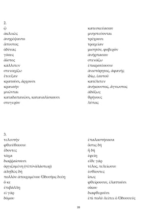 39
2.
ᾧ κατεσκεύασαν
ἀκλειῶς μνηστεύονται
ἀνηρέψαντο τρύχουσι
ἄπυστος τραχεῖαν
ὀδύνας μισητόν, φοβερόν
γόους ἀνήρπασαν
ἄϊστος στενάζω
κάλλιπεν ἐπικρατέουσιν
στεναχίζω ἀνιστόρητος, ἀφανής
ἔτευξαν ἰδίῳ, ἑαυτοῦ
κρατοῦσι, ἄρχουσι κατέλιπεν
κραναὴν ἀνήκουστος, ἄγνωστος
μνῶνται ἀδόξως
καταδαπανῶσι, καταναλίσκουσι θρήνους
στυγερὸν λύπας
3.
τελευτήν ἐπαλαστήσασα
φθινύθουσιν ὅστις δή
ἔδοντες ἦ δή
τάχα ἐφείη
διαῤῥαίσουσι εἴθε γάρ
ὀργιζομένη (<ἐπί+ἀλάστωρ) τέλος, τελείωσιν
ἀληθῶς δή ἐσθίοντες
πολλὸν ἀποιχομένου Ὀδυσῆος δεύῃ ἴσως
ὅ κε φθείρουσιν, ἐλαττοῦσι
ἐπιβάλλῃ οἴκου
εἰ γάρ διαφθεροῦσι
δόμου ἐπὶ πολὺ λείπει ὁ Ὀδυσσεύς
 