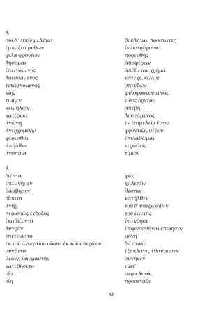 42
8.
σοὶ δ' αὐτῷ μελέτω βούληται, προστάττῃ
ἐμπάζεο μύθων ὑποστρέφοντι
φίλα φρονέων πορευθῇς
λήσομαι ἀποφέρειν
ἐπειγόμενος ἀπόθετον χρῆμα
λοεσσάμενος κάτεχε, κώλυε
τεταρπόμενός σπεύδων
κίῃς φιλοφρονούμενος
τιμῆεν εἶδος ὀρνέου
κειμήλιον ἀπέβη
κατέρυκε λουσάμενος
ἀνώγῃ ἐν ἐπιμελείᾳ ἔστω
ἀνερχομένῳ φρόντιζε, σέβου
φέρεσθαι ἐπιλάθωμαι
ἀπῆλθεν τερφθείς
ἀνόπαια τίμιον
9.
διέπτα φώς
ὑπέμνησεν χαλεπόν
θάμβησεν θέσπιν
ὀΐσατο κατῆλθεν
ἀνήρ τοῦ δ' ὑπερωϊόθεν
περισσῶς ἔνδοξος τοῦ ἑαυτῆς
ἐκαθίζοντο ὑπενόησε
λυγρόν ἐπιμνησθῆναι ἐποίησεν
ἐπετείλατο μόνη
ἐκ τοῦ ἀνωγαίου οἴκου, ἐκ τοῦ ὑπερῴου διέπτατο
σύνθετο ἐξεπλάγη, ἐθαύμασεν
θείαν, θαυμαστήν συνῆκεν
κατεβήσετο εἵατ'
οἷο περικλυτός
οἴη προσέταξε
 