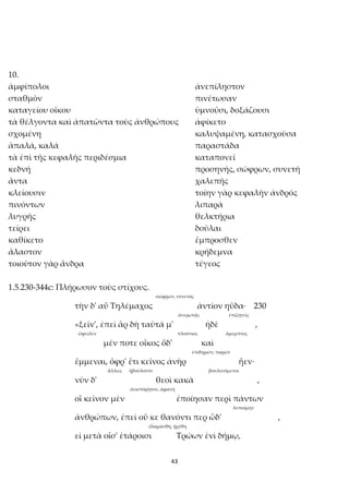 43
10.
ἀμφίπολοι ἀνεπίληστον
σταθμὸν πινέτωσαν
καταγείου οἴκου ὑμνοῦσι, δοξάζουσι
τὰ θέλγοντα καὶ ἀπατῶντα τοὺς ἀνθρώπους ἀφίκετο
σχομένη καλυψαμένη, κατασχοῦσα
ἁπαλά, καλά παραστάδα
τὰ ἐπὶ τῆς κεφαλῆς περιδέσμια καταπονεῖ
κεδνή προσηνής, σώφρων, συνετή
ἄντα χαλεπῆς
κλείουσιν τοίην γὰρ κεφαλὴν ἀνδρός
πινόντων λιπαρά
λυγρῆς θελκτήρια
τείρει δοῦλαι
καθίκετο ἔμπροσθεν
ἄλαστον κρήδεμνα
τοιοῦτον γὰρ ἄνδρα τέγεος
1.5.230-344c: Πλήρωσον τοὺς στίχους.
σώφρων, συνετός
τὴν δ' αὖ Τηλέμαχος ἀντίον ηὔδα· 230
ἀνερωτᾷς ἐπιζητεῖς
«ξεῖν', ἐπεὶ ἂρ δὴ ταῦτά μ' ἠδὲ ,
ὤφειλεν πλούσιος ἄμεμπτος
μέν ποτε οἶκος ὅδ' καὶ
ἐπιδημῶν, παρών
ἔμμεναι, ὄφρ' ἔτι κεῖνος ἀνὴρ ἦεν·
ἄλλως ἠβούλοντο βουλευόμενοι
νῦν δ' θεοὶ κακὰ ,
ἀνιστόρητον, ἀφανῆ
οἳ κεῖνον μὲν ἐποίησαν περὶ πάντων
λυποίμην
ἀνθρώπων, ἐπεὶ οὔ κε θανόντι περ ὧδ' ,
ἐδαμάσθη, ᾐρέθη
εἰ μετὰ οἷσ' ἑτάροισι Τρώων ἐνὶ δήμῳ,
 