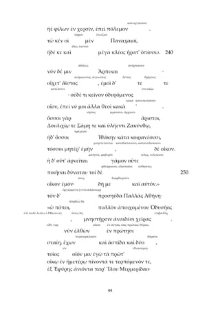 44
κατειργάσατο
ἠὲ φίλων ἐν χερσίν, ἐπεὶ πόλεμον .
τάφον ἔτευξαν
τῶ κέν οἱ μὲν Παναχαιοί,
ἰδίῳ, ἑαυτοῦ
ἠδέ κε καὶ μέγα κλέος ἤρατ' ὀπίσσω. 240
ἀδόξως ἀνήρπασαν
νῦν δέ μιν Ἅρπυιαι ·
ἀνήκουστος, ἄγνωστος λύπας θρήνους
οἴχετ' ἄϊστος , ἐμοὶ δ' τε τε
κατέλιπεν στενάζω
· οὐδέ τι κεῖνον ὀδυρόμενος
κακά κατεσκεύασαν
οἶον, ἐπεί νύ μοι ἄλλα θεοὶ κακὰ ' .
νήσοις κρατοῦσι, ἄρχουσι
ὅσσοι γὰρ ἄριστοι,
Δουλιχίῳ τε Σάμῃ τε καὶ ὑλήεντι Ζακύνθῳ,
τραχεῖαν
ἠδ' ὅσσοι Ἰθάκην κάτα κοιρανέουσι,
μνηστεύονται καταδαπανῶσι, καταναλίσκουσι
τόσσοι μητέρ' ἐμὴν , δὲ οἶκον.
μισητόν, φοβερόν τέλος, τελείωσιν
ἡ δ' οὔτ' ἀρνεῖται γάμον οὔτε
φθείρουσιν, ἐλαττοῦσι ἐσθίοντες
ποιῆσαι δύναται· τοὶ δὲ 250
ἴσως διαφθεροῦσι
οἶκον ἐμόν· δή με καὶ αὐτόν.»
ὀργιζομένη (<ἐπί+ἀλάστωρ)
τὸν δ' προσηύδα Παλλὰς Ἀθήνη·
ἀληθῶς δή
«ὢ πόποι, πολλὸν ἀποιχομένου Ὀδυσῆος
ἐπὶ πολὺ λείπει ὁ Ὀδυσσεύς ὅστις δή ἐπιβάλλῃ
, μνηστῆρσιν ἀναιδέσι χεῖρας .
εἴθε γαρ οἴκου ἐν αὐταῖς ταῖς πρώταις θύραις
νῦν ἐλθὼν ἐν πρώτῃσι
περικεφαλαίαν δόρατα
σταίη, ἔχων καὶ ἀσπίδα καὶ δύο ,
ὤν ἐθεασάμην
τοῖος οἷόν μιν ἐγὼ τὰ πρῶτ'
οἴκῳ ἐν ἡμετέρῳ πίνοντά τε τερπόμενόν τε,
ἐξ Ἐφύρης ἀνιόντα παρ' Ἴλου Μερμερίδαο·
 