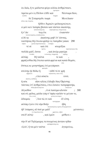 46
ἐκ Διός, ἥ τε μάλιστα φέρει κλέος ἀνθρώποισι.
ἐρώτησον
πρῶτα μὲν ἐς Πύλον ἐλθὲ καὶ Νέστορα δῖον,
ἐκεῖθεν πυρρόν
δὲ Σπάρτηνδε παρὰ Μενέλαον·
οὗτος γὰρ ἔσχατος
ἦλθεν Ἀχαιῶν χαλκοχιτώνων.
εἰ μέν κεν πατρὸς βίοτον καὶ νόστον ἀκούσῃς,
καταπονούμενος καρτερήσειας, ὑπομείνειας
ἦ τ' ἂν περ ἔτι ἐνιαυτόν·
τετελευτηκότος, ἀποθανόντος
εἰ δέ κε ἀκούσῃς μηδ' ἔτ' ἐόντος,
νοστήσας δὴ ἔπειτα φίλην ἐς πατρίδα γαῖαν 290
τάφον χῶσαι (προστακτικῶς) ἐντάφια
τέ οἱ καὶ ἐπὶ κτερεΐξαι
πρέπει προστακτικῶς: δός
πολλὰ μάλ', ὅσσα , καὶ ἀνέρι μητέρα .
ἐπειδάν τελειώσῃς, πληρώσῃς πράξῃς
αὐτὰρ δὴ ταῦτα τε καὶ ,
φράζεσθαι δὴ ἔπειτα κατὰ φρένα καὶ κατὰ θυμόν,
σοῖς
ὅππως κε μνηστῆρας ἐνὶ μεγάροισι
φανερόν
κτείνῃς ἠὲ δόλῳ ἢ · οὐδέ τί σε χρὴ
ἀφρονεῖν τηλικοῦτος, πάνυ νέος
, ἐπεὶ οὐκέτι ἐσσί.
ἀκούεις, αἰσθάνῃ
ἦ οὐκ οἷον κλέος ἔλλαβε δῖος Ὀρέστης
πάντας ἐπ' ἀνθρώπους, ἐπεὶ ἔκτανε πατροφονῆα,
δόλια βουλευόμενον ἀπέκτεινε
Αἴγισθον , ὅ οἱ πατέρα κλυτὸν ; 300
καὶ σύ, φίλος, μάλα γάρ σ' ὁρόω καλόν τε μέγαν τε,
ἔσο, γενοῦ μεταγενεστέρων
ἄλκιμος ', ἵνα τίς σε καὶ ἐῢ εἴπῃ.
κατέρχομαι
αὐτὰρ ἐγὼν ἐπὶ νῆα θοὴν ἤδη
δυσανασχέτως ἔχουσι, δυσχεραίνουσι
ἠδ' ἑτάρους, οἵ πού με μάλ' μένοντες·
ἐν ἐπιμελείᾳ ἔστω φρόντιζε, σέβου
σοὶ δ' αὐτῷ , καὶ ἐμῶν μύθων.»
τὴν δ' αὖ Τηλέμαχος πεπνυμένος ἀντίον ηὔδα·
φιλοφρονούμενος
«ξεῖν', ἦ τοι μὲν ταῦτα ἀγορεύεις,
 