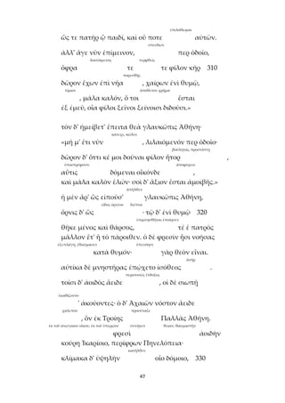 47
ἐπιλάθωμαι
ὥς τε πατὴρ ᾧ παιδί, καὶ οὔ ποτε αὐτῶν.
σπεύδων
ἀλλ' ἄγε νῦν ἐπίμεινον, περ ὁδοῖο,
λουσάμενος τερφθείς
ὄφρα τε τε φίλον κῆρ 310
πορευθῇς
δῶρον ἔχων ἐπὶ νῆα , χαίρων ἐνὶ θυμῷ,
τίμιον ἀπόθετον χρῆμα
, μάλα καλόν, ὅ τοι ἔσται
ἐξ ἐμεῦ, οἷα φίλοι ξεῖνοι ξείνοισι διδοῦσι.»
τὸν δ' ἠμείβετ' ἔπειτα θεὰ γλαυκῶπις Ἀθήνη·
κάτεχε, κώλυε
«μή μ' ἔτι νῦν , λιλαιόμενόν περ ὁδοῖο·
βούληται, προστάττῃ
δῶρον δ' ὅττι κέ μοι δοῦναι φίλον ἦτορ ,
ὑποστρέφοντι ἀποφέρειν
αὖτις δόμεναι οἶκόνδε ,
καὶ μάλα καλὸν ἑλών· σοὶ δ' ἄξιον ἔσται ἀμοιβῆς.»
ἀπῆλθεν
ἡ μὲν ἄρ' ὣς εἰποῦσ' γλαυκῶπις Ἀθήνη,
εἶδος ὀρνέου διέπτα
ὄρνις δ' ὣς · τῷ δ' ἐνὶ θυμῷ 320
ἐπιμνησθῆναι ἐποίησεν
θῆκε μένος καὶ θάρσος, τέ ἑ πατρὸς
μᾶλλον ἔτ' ἢ τὸ πάροιθεν. ὁ δὲ φρεσὶν ᾗσι νοήσας
ἐξεπλάγη, ἐθαύμασεν ὑπενόησε
κατὰ θυμόν· γὰρ θεὸν εἶναι.
ἀνήρ
αὐτίκα δὲ μνηστῆρας ἐπῴχετο ἰσόθεος .
περισσσῶς ἔνδοξος
τοῖσι δ' ἀοιδὸς ἄειδε , οἱ δὲ σιωπῇ
ἐκαθίζοντο
' ἀκούοντες· ὁ δ' Ἀχαιῶν νόστον ἄειδε
χαλεπόν προσέταξε
, ὃν ἐκ Τροίης Παλλὰς Ἀθήνη.
ἐκ τοῦ ἀνωγαίου οἴκου, ἐκ τοῦ ὑπερῴου συνῆκεν θείαν, θαυμαστήν
φρεσὶ ἀοιδὴν
κούρη Ἰκαρίοιο, περίφρων Πηνελόπεια·
κατῆλθεν
κλίμακα δ' ὑψηλὴν οἷο δόμοιο, 330
 