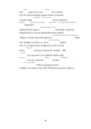 48
μόνη δοῦλαι
οὐκ , ἅμα τῇ γε καὶ δύ' ἕποντο.
ἡ δ' ὅτε δὴ μνηστῆρας ἀφίκετο δῖα γυναικῶν,
παραστάδα καταγείου οἴκου
στῆ ῥα παρὰ πύκα ποιητοῖο,
ἔμπροσθεν καλυψαμένη, κατασχοῦσα ἁπαλά, καλά τὰ ἐπὶ τῆς κεφαλῆς περιδέσμια
παρειάων ·
προσηνής, σώφρων, συνετή
ἀμφίπολος δ' ἄρα οἱ ἑκάτερθε παρέστη.
δακρύσασα δ' ἔπειτα προσηύδα θεῖον ἀοιδόν·
τὰ θέλγοντα καὶ ἀπατῶντα τοὺς ἀνθρώπους
«Φήμιε, πολλὰ γὰρ ἄλλα βροτῶν οἶδας
ὑμνοῦσι, δοξάζουσι
ἔργ' ἀνδρῶν τε θεῶν τε, τά τε ἀοιδοί·
τῶν ἕν γέ σφιν ἄειδε παρήμενος, οἱ δὲ σιωπῇ
πινέτωσαν
οἶνον · ταύτης δ' ἀποπαύε' ἀοιδῆς 340
χαλεπῆς
, ἥ τέ μοι αἰὲν ἐνὶ στήθεσσι φίλον κῆρ
καταπονεῖ ἀφίκετο ἀνεπίληστον
, ἐπεί με μάλιστα πένθος .
τοιοῦτον γὰρ ἄνδρα
ποθέω μεμνημένη αἰεὶ
ἀνδρός, τοῦ κλέος εὐρὺ καθ' Ἑλλάδα καὶ μέσον Ἄργος.»
 