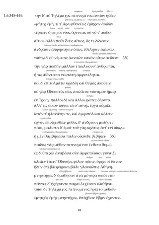 49
σώφρων ἔμπροσθεν ἔλεγε
1.6.345-444: τὴν δ' αὖ Τηλέμαχος πεπνυμένος ἀντίον ηὔδα·
φθονεῖς, ἔξαρνος εἶ ἐπιδέξιον, πιστόν
«μῆτερ ἐμή, τί τ' ἄρα φθονέεις ἐρίηρον ἀοιδὸν
ὅπως αὐτῷ νοῦς ἐγείρεται
τέρπειν ὅππῃ οἱ νόος ὄρνυται; οὔ νύ τ' ἀοιδοὶ
ἴσως
αἴτιοι, ἀλλά ποθι Ζεὺς αἴτιος, ὅς τε δίδωσιν
ἐφευρετικοῖς, φιλοπόνοις, κριθοφάγοις
ἀνδράσιν ἀλφηστῇσιν ὅπως ἐθέλῃσιν ἑκάστῳ.
αἶσαν, μοῖραν, θάνατον
τούτῳ δ' οὐ νέμεσις Δαναῶν κακὸν οἶτον ἀείδειν· 350
ἐπαινοῦσι, θαυμάζουσι
τὴν γὰρ ἀοιδὴν μᾶλλον ἐπικλείουσ' ἄνθρωποι,
ἀκούουσι καινή, πρόσφατος γένηται
ἥ τις ἀϊόντεσσι νεωτάτη ἀμφιπέληται.
ὑπομενέτω, τλῆθι
σοὶ δ' ἐπιτολμάτω κραδίη καὶ θυμὸς ἀκούειν·
μόνος
οὐ γὰρ Ὀδυσσεὺς οἶος ἀπώλεσε νόστιμον ἦμαρ
ἄνδρες
ἐν Τροίῃ, πολλοὶ δὲ καὶ ἄλλοι φῶτες ὄλοντο.
ἀλλ' εἰς οἶκον ἰοῦσα τὰ σ' αὐτῆς ἔργα κόμιζε,
ξύλον εἰς ὅπερ εἰλοῦσι τὸ ἔριον
ἱστόν τ' ἠλακάτην τε, καὶ ἀμφιπόλοισι κέλευε
ἐργάζεσθαι
ἔργον ἐποίχεσθαι· μῦθος δ' ἄνδρεσσι μελήσει
πᾶσι, μάλιστα δ' ἐμοί· τοῦ γὰρ κράτος ἔστ' ἐνὶ οἴκῳ.»
ἐκπλαγεῖσα, θαυμάσασα ἐπορεύετο
ἡ μὲν θαμβήσασα πάλιν οἶκόνδε βεβήκει· 360
εἰς τὸν νοῦν ἔθηκε
παιδὸς γὰρ μῦθον πεπνυμένον ἔνθετο θυμῷ.
τὰ ἀνῴγια οἰκήματα
ἐς δ' ὑπερῷ' ἀναβᾶσα σὺν ἀμφιπόλοισι γυναιξὶ
ἄνδρα ἕως αὐτῷ
κλαῖεν ἔπειτ' Ὀδυσῆα, φίλον πόσιν, ὄφρα οἱ ὕπνον
ἡδὺν ἐπὶ βλεφάροισι βάλε γλαυκῶπις Ἀθήνη.
ἐθορήβησαν κατὰ τοὺς οἴκους σύσκια, μακρὰν σκιὰν ἀποτελοῦντα
μνηστῆρες δ' ὁμάδησαν ἀνὰ μέγαρα σκιόεντα·
ἤθελον παρὰ κοίταις συγγενέσθαι
πάντες δ' ἠρήσαντο παραὶ λεχέεσσι κλιθῆναι.
τοῖσι δὲ Τηλέμαχος πεπνυμένος ἤρχετο μύθων·
βιαίαν ὕβριν ἔχοντες
«μητρὸς ἐμῆς μνηστῆρες, ὑπέρβιον ὕβριν ἔχοντες,
 