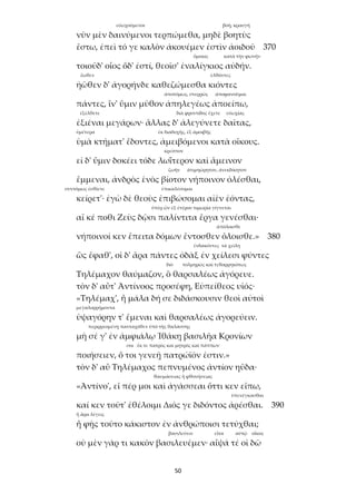 50
εὐωχούμενοι βοή, κραυγή
νῦν μὲν δαινύμενοι τερπώμεθα, μηδὲ βοητὺς
ἔστω, ἐπεὶ τό γε καλὸν ἀκουέμεν ἐστὶν ἀοιδοῦ 370
ὅμοιος κατὰ τὴν φωνήν
τοιοῦδ' οἷος ὅδ' ἐστί, θεοῖσ' ἐναλίγκιος αὐδήν.
ἕωθεν ἐλθόντες
ἠῶθεν δ' ἀγορήνδε καθεζώμεσθα κιόντες
ἀποτόμως, στερρῶς ἀποφανοῦμαι
πάντες, ἵν' ὕμιν μῦθον ἀπηλεγέως ἀποείπω,
ἐξέλθετε διὰ φροντίδος ἔχετε εὐωχίας
ἐξιέναι μεγάρων· ἄλλας δ' ἀλεγύνετε δαῖτας,
ὑμέτερα ἐκ διαδοχῆς, ἐξ ἀμοιβῆς
ὑμὰ κτήματ' ἔδοντες, ἀμειβόμενοι κατὰ οἴκους.
κρεῖττον
εἰ δ' ὕμιν δοκέει τόδε λωΐτερον καὶ ἄμεινον
ζωήν ἀτιμηώρητον, ἀνεκδίκητον
ἔμμεναι, ἀνδρὸς ἑνὸς βίοτον νήποινον ὀλέσθαι,
συντόμως ἐσθίετε ἐπικαλέσομαι
κείρετ'· ἐγὼ δὲ θεοὺς ἐπιβώσομαι αἰὲν ἐόντας,
ὑπὲρ ὧν ἐξ ἑτέρου τιμωρία γίγνεται
αἴ κέ ποθι Ζεὺς δῷσι παλίντιτα ἔργα γενέσθαι·
ἀπόλοισθε
νήποινοί κεν ἔπειτα δόμων ἔντοσθεν ὄλοισθε.» 380
ἐνδακόντες τὰ χείλη
ὣς ἔφαθ', οἱ δ' ἄρα πάντες ὀδὰξ ἐν χείλεσι φύντες
διό τολμηρῶς καὶ τεθαρρηκότως
Τηλέμαχον θαύμαζον, ὃ θαρσαλέως ἀγόρευε.
τὸν δ' αὖτ' Ἀντίνοος προσέφη, Εὐπείθεος υἱός·
«Τηλέμαχ', ἦ μάλα δή σε διδάσκουσιν θεοὶ αὐτοὶ
μεγαλορρήμοντα
ὑψαγόρην τ' ἔμεναι καὶ θαρσαλέως ἀγορεύειν.
περιρρεομένῃ πανταχόθεν ὑπὸ τῆς θαλάσσης
μὴ σέ γ' ἐν ἀμφιάλῳ Ἰθάκῃ βασιλῆα Κρονίων
σοι ἔκ τε πατρὸς καὶ μητρός καὶ πάππων
ποιήσειεν, ὅ τοι γενεῇ πατρώϊόν ἐστιν.»
τὸν δ' αὖ Τηλέμαχος πεπνυμένος ἀντίον ηὔδα·
θαυμάσειας ἢ φθονήσειας
«Ἀντίνο', εἴ πέρ μοι καὶ ἀγάσσεαι ὅττι κεν εἴπω,
ὑπενέγκασθαι
καί κεν τοῦτ' ἐθέλοιμι Διός γε διδόντος ἀρέσθαι. 390
ἢ ἄρα λέγεις
ἦ φῂς τοῦτο κάκιστον ἐν ἀνθρώποισι τετύχθαι;
βασιλεύειν εἶτα αὐτῷ οἶκος
οὐ μὲν γάρ τι κακὸν βασιλευέμεν· αἶψά τέ οἱ δῶ
 