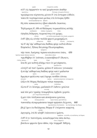 52
χορόν ἐπέραστον, καλήν
οἱ δ' εἰς ὀρχηστύν τε καὶ ἱμερόεσσαν ἀοιδὴν
τραπόντες Ἑσπέρα, ἑσπερινὸν δεῖπνον
τρεψάμενοι τέρποντο, μένον δ' ἐπὶ ἕσπερον ἐλθεῖν.
τοῖσι δὲ τερπομένοισι μέλας ἐπὶ ἕσπερος ἦλθε·
κατακοιμηθησόμενοι ἔβησαν
δὴ τότε κακκείοντες ἔβαν οἶκόνδε ἕκαστος.
κοιτών
Τηλέμαχος δ', ὅθι οἱ θάλαμος περικαλλέος αὐλῆς
ᾠκοδόμητο ὑψηλῷ, περιορατῷ τόπῳ
ὑψηλὸς δέδμητο, περισκέπτῳ ἐνὶ χώρῳ,
κλίνην εἰς πολλὰ μέρη διαιρῶν τὴν ψυχήν, μεριμνῶν
ἔνθ' ἔβη εἰς εὐνὴν πολλὰ φρεσὶ μερμηρίζων.
καιομένας δᾷδας συνετά ἐπισταμένη
τῷ δ' ἄρ' ἅμ' αἰθομένας δαΐδας φέρε κεδνὰ ἰδυῖα
Εὐρύκλει', Ὦπος θυγάτηρ Πεισηνορίδαο,
ἠγόρασεν
τήν ποτε Λαέρτης πρίατο κτεάτεσσιν ἑοῖσι, 430
πρώτην ἀκμὴν ἡλικίας ἔχουσαν εἴκοσι βοῶν ἀξίαν
πρωθήβην ἔτ' ἐοῦσαν, ἐεικοσάβοια δ' ἔδωκεν,
ἐπίσης, ὁμοίως τιμίᾳ ἐτίμα
ἶσα δέ μιν κεδνῇ ἀλόχῳ τίεν ἐν μεγάροισιν,
ἐμίγη ἐφυλάσσετο
εὐνῇ δ' οὔ ποτ' ἔμικτο, χόλον δ' ἀλέεινε γυναικός·
ἥ οἱ ἅμ' αἰθομένας δαΐδας φέρε καί ἑ μάλιστα
ἐφίλει μῶρον, παιδίον
δμῳάων φιλέεσκε καὶ ἔτρεφε τυτθὸν ἐόντα.
ἀνέῳξεν καλῶς κατασκευασμένου, πεποιημένου
ὤϊξεν δὲ θύρας θαλάμου πύκα ποιητοῖο,
κοίτῃ ἐξεδύσατο
ἕζετο δ' ἐν λέκτρῳ, μαλακὸν δ' ἔκδυνε χιτῶνα·
συνετῆς
καὶ τὸν μὲν γραίης πυκιμηδέος ἔμβαλε χερσίν.
μετ’ ἐπιμελείας διπλώσατο
ἡ μὲν τὸν πτύξασα καὶ ἀσκήσασα χιτῶνα,
ξυλίῳ ἀνακρεμάσασα τορνευτικοῖς, ἱμαντοδέτοις
πασσάλῳ ἀγκρεμάσασα παρὰ τρητοῖσι λέχεσσι, 440
ἐφειλκύσατο, ἐπεσπάσατο τῷ ἐπισπάστρῳ τῆς θύρας
βῆ ῥ' ἴμεν ἐκ θαλάμοιο, θύρην δ' ἐπέρυσσε κορώνῃ
κλεῖδα
ἀργυρέῃ, ἐπὶ δὲ κληῗδ' ἐτάνυσσεν ἱμάντι.
προβάτου τῷ ἄνθει, τῷ καλλίστῳ, τῷ δέρατι
ἔνθ' ὅ γε παννύχιος, κεκαλυμμένος οἰὸς ἀώτῳ,
ἐβουλεύετο εἶπεν, ἐσήμανεν
βούλευε φρεσὶν ᾗσιν ὁδόν, τὴν πέφραδ' Ἀθήνη.
 