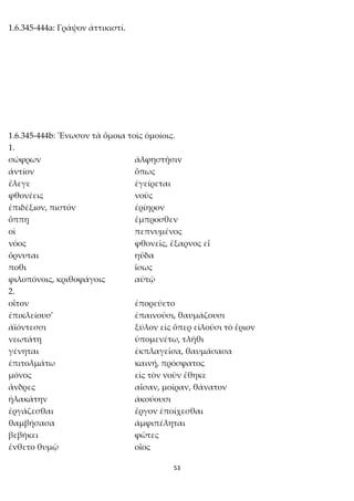 53
1.6.345-444a: Γράψον ἀττικιστί.
1.6.345-444b: Ἕνωσον τὰ ὅμοια τοῖς ὁμοίοις.
1.
σώφρων ἀλφηστῇσιν
ἀντίον ὅπως
ἔλεγε ἐγείρεται
φθονέεις νοῦς
ἐπιδέξιον, πιστόν ἐρίηρον
ὅππῃ ἔμπροσθεν
οἱ πεπνυμένος
νόος φθονεῖς, ἔξαρνος εἶ
ὄρνυται ηὔδα
ποθι ἴσως
φιλοπόνοις, κριθοφάγοις αὐτῷ
2.
οἶτον ἐπορεύετο
ἐπικλείουσ' ἐπαινοῦσι, θαυμάζουσι
ἀϊόντεσσι ξύλον εἰς ὅπερ εἰλοῦσι τὸ ἔριον
νεωτάτη ὑπομενέτω, τλῆθι
γένηται ἐκπλαγεῖσα, θαυμάσασα
ἐπιτολμάτω καινή, πρόσφατος
μόνος εἰς τὸν νοῦν ἔθηκε
ἄνδρες αἶσαν, μοῖραν, θάνατον
ἠλακάτην ἀκούουσι
ἐργάζεσθαι ἔργον ἐποίχεσθαι
θαμβήσασα ἀμφιπέληται
βεβήκει φῶτες
ἔνθετο θυμῷ οἶος
 