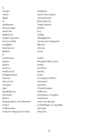 54
3.
ὑπερῷ' κλιθῆναι
πόσιν κατὰ τοὺς οἴκους
ὄφρα εὐωχούμενοι
οἱ βοή, κραυγή
ὁμάδησαν παρὰ κοίταις
ἀνὰ μέγαρα βιαίαν
σκιόεντα ἕως
ἠρήσαντο ἄνδρα
παραὶ λεχέεσσι ἐθορήβησαν
συγγενέσθαι τὰ ἀνῴγια οἰκήματα
ὑπέρβιον ἤθελον
δαινύμενοι σύσκια
βοητὺς αὐτῷ
4.
ἐναλίγκιος ἕωθεν
ὅμοιος διὰ φροντίδος ἔχετε
ἠῶθεν αὐδήν
κιόντες ἐξέλθετε
ἀπηλεγέως δαῖτας
ἀποφανοῦμαι ζωήν
ἐξιέναι συντόμως ἐσθίετε
ἀλεγύνετε νήποινον
εὐωχίας κρεῖττον
ὑμά ἐπικαλέσομαι
ἀμειβόμενοι ἐλθόντες
λωΐτερον ἀποτόμως, στερρῶς
βίοτον παλίντιτα
ἀτιμηώρητον, ἀνεκδίκητον κατὰ τὴν φωνήν
κείρετ' ἐκ διαδοχῆς, ἐξ ἀμοιβῆς
ἐπιβώσομαι ὑμέτερα
ὑπὲρ ὧν τιμωρία γίγνεται ἀποείπω
 