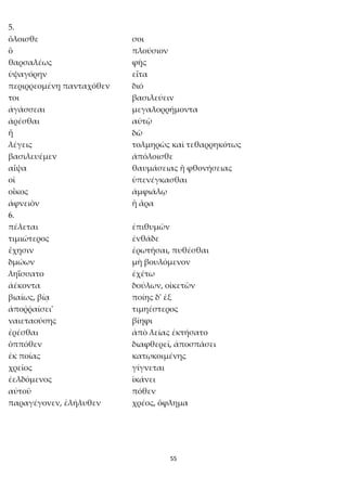 55
5.
ὄλοισθε σοι
ὃ πλούσιον
θαρσαλέως φῂς
ὑψαγόρην εἶτα
περιρρεομένῃ πανταχόθεν διό
τοι βασιλεύειν
ἀγάσσεαι μεγαλορρήμοντα
ἀρέσθαι αὐτῷ
ἦ δῶ
λέγεις τολμηρῶς καὶ τεθαρρηκότως
βασιλευέμεν ἀπόλοισθε
αἶψα θαυμάσειας ἢ φθονήσειας
οἱ ὑπενέγκασθαι
οἶκος ἀμφιάλῳ
ἀφνειὸν ἢ ἄρα
6.
πέλεται ἐπιθυμῶν
τιμιώτερος ἐνθάδε
ἔχῃσιν ἐρωτῆσαι, πυθέσθαι
δμώων μὴ βουλόμενον
ληΐσσατο ἐχέτω
ἀέκοντα δούλων, οἰκετῶν
βιαίως, βίᾳ ποίης δ' ἐξ
ἀποῤῥαίσει' τιμηέστερος
ναιεταούσης βίηφι
ἐρέσθαι ἀπὸ λείας ἐκτήσατο
ὁππόθεν διαφθερεῖ, ἀποσπάσει
ἐκ ποίας κατῳκοιμένης
χρεῖος γίγνεται
ἐελδόμενος ἱκάνει
αὐτοῦ πόθεν
παραγέγονεν, ἐλήλυθεν χρέος, ὄφλημα
 