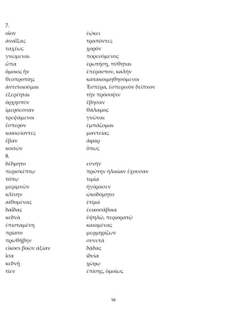 56
7.
οἷον ἐῴκει
ἀναΐξας τραπόντες
ταχέως χορόν
γνώμεναι πορευόμενος
ὦπα ἐρωτήσῃ, πύθηται
ὅμοιος ἦν ἐπέραστον, καλήν
θεοπροπίης κατακοιμηθησόμενοι
ἀντιποιοῦμαι Ἑσπέρα, ἑσπερινὸν δεῖπνον
ἐξερέηται τὴν πρόσοψιν
ὀρχηστύν ἔβησαν
ἱμερόεσσαν θάλαμος
τρεψάμενοι γνῶναι
ἕσπερον ἐμπάζομαι
κακκείοντες μαντείας
ἔβαν ἄφαρ
κοιτών ὅπως
8.
δέδμητο εὐνήν
περισκέπτῳ πρώτην ἡλικίαν ἔχουσαν
τόπῳ τιμίᾳ
μεριμνῶν ἠγόρασεν
κλίνην ᾠκοδόμητο
αἰθομένας ἐτίμα
δαΐδας ἐεικοσάβοια
κεδνὰ ὑψηλῷ, περιορατῷ
ἐπισταμένη καιομένας
πρίατο μερμηρίζων
πρωθήβην συνετά
εἴκοσι βοῶν ἀξίαν δᾷδας
ἶσα ἰδυῖα
κεδνῇ χώρῳ
τίεν ἐπίσης, ὁμοίως
 
